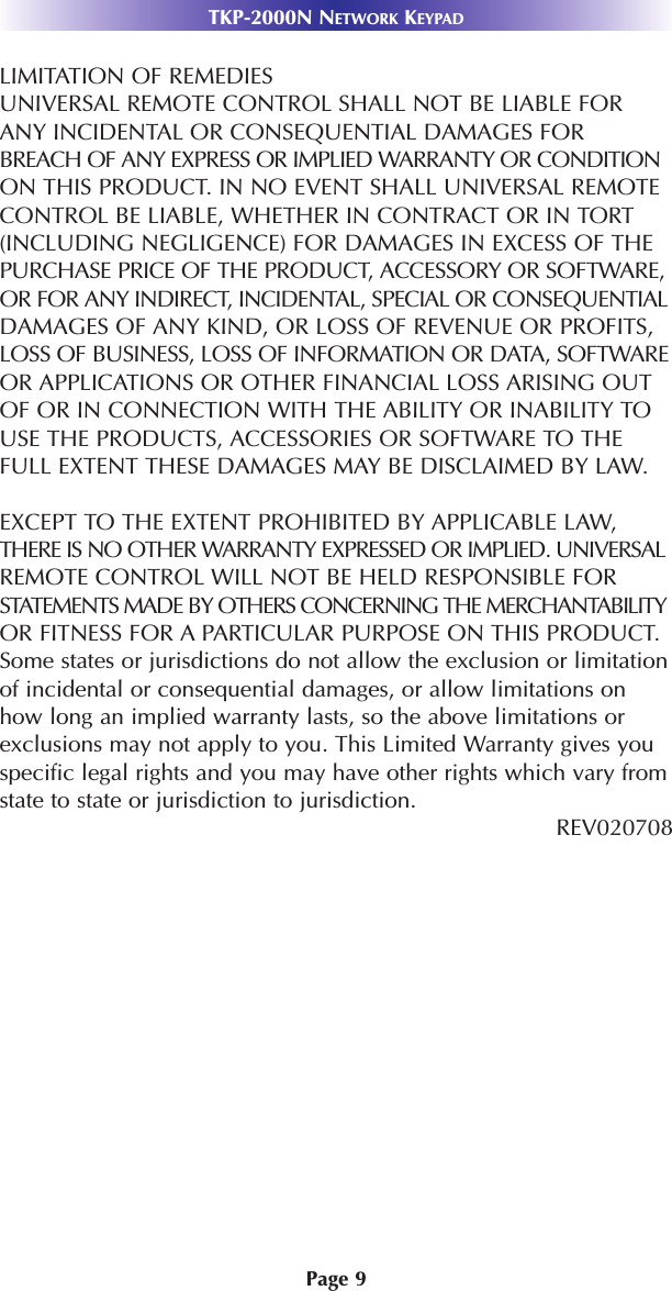 Page 9TKP-2000N NETWORK KEYPADLIMITATION OF REMEDIESUNIVERSAL REMOTE CONTROL SHALL NOT BE LIABLE FORANY INCIDENTAL OR CONSEQUENTIAL DAMAGES FORBREACH OF ANY EXPRESS OR IMPLIED WARRANTY OR CONDITIONON THIS PRODUCT. IN NO EVENT SHALL UNIVERSAL REMOTECONTROL BE LIABLE, WHETHER IN CONTRACT OR IN TORT(INCLUDING NEGLIGENCE) FOR DAMAGES IN EXCESS OF THEPURCHASE PRICE OF THE PRODUCT, ACCESSORY OR SOFTWARE,OR FOR ANY INDIRECT, INCIDENTAL, SPECIAL OR CONSEQUENTIALDAMAGES OF ANY KIND, OR LOSS OF REVENUE OR PROFITS,LOSS OF BUSINESS, LOSS OF INFORMATION OR DATA, SOFTWAREOR APPLICATIONS OR OTHER FINANCIAL LOSS ARISING OUTOF OR IN CONNECTION WITH THE ABILITY OR INABILITY TOUSE THE PRODUCTS, ACCESSORIES OR SOFTWARE TO THEFULL EXTENT THESE DAMAGES MAY BE DISCLAIMED BY LAW. EXCEPT TO THE EXTENT PROHIBITED BY APPLICABLE LAW,THERE IS NO OTHER WARRANTY EXPRESSED OR IMPLIED. UNIVERSALREMOTE CONTROL WILL NOT BE HELD RESPONSIBLE FORSTATEMENTS MADE BY OTHERS CONCERNING THE MERCHANTABILITYOR FITNESS FOR A PARTICULAR PURPOSE ON THIS PRODUCT.Some states or jurisdictions do not allow the exclusion or limitationof incidental or consequential damages, or allow limitations onhow long an implied warranty lasts, so the above limitations orexclusions may not apply to you. This Limited Warranty gives youspecific legal rights and you may have other rights which vary fromstate to state or jurisdiction to jurisdiction.REV020708