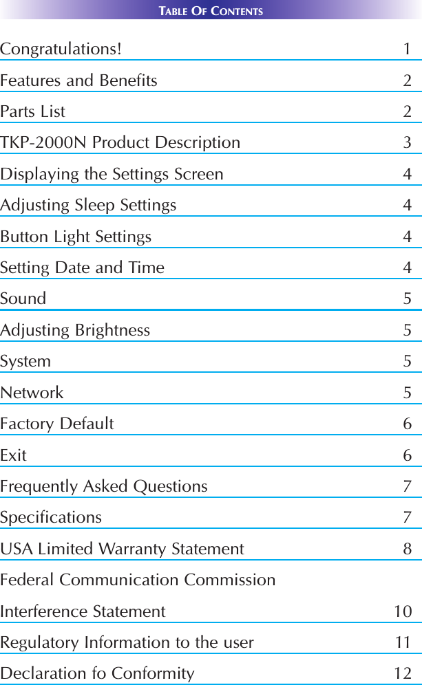 TABLE OFCONTENTSCongratulations! 1Features and Benefits 2Parts List 2TKP-2000N Product Description 3Displaying the Settings Screen 4Adjusting Sleep Settings 4Button Light Settings 4Setting Date and Time 4Sound 5Adjusting Brightness 5System 5Network 5Factory Default 6Exit 6Frequently Asked Questions 7Specifications 7USA Limited Warranty Statement 8Federal Communication CommissionInterference Statement 10Regulatory Information to the user 11Declaration fo Conformity 12