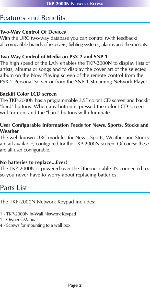 Page 2TKP-2000N NETWORK KEYPADFeatures and BenefitsTwo-Way Control Of DevicesWith the URC two-way database you can control (with feedback)all compatible brands of receivers, lighting systems, alarms and thermostats. Two-Way Control of Media on PSX-2 and SNP-1The high speed of the LAN enables the TKP-2000N to display lists ofartists, albums or songs and to display the cover art of the selectedalbum on the Now Playing screen of the remote control from thePSX-2 Personal Server or from the SNP-1 Streaming Network Player.Backlit Color LCD screenThe TKP-2000N has a programmable 3.5” color LCD screen and backlit&quot;hard&quot; buttons. When any button is pressed the color LCD screenwill turn on, and the &quot;hard&quot; buttons will illuminate.User Configurable Information Feeds for News, Sports, Stocks andWeatherThe well known URC modules for News, Sports, Weather and Stocksare all available, configured for the TKP-2000N screen. Of course these are all user configurable.No batteries to replace...Ever!The TKP-2000N is powered over the Ethernet cable it’s connected to,so you never have to worry about replacing batteries. Parts ListThe TKP-2000N Network Keypad includes:1 - TKP-2000N In-Wall Network Keypad1 - Owner’s Manual4 - Screws for mounting to a wall box
