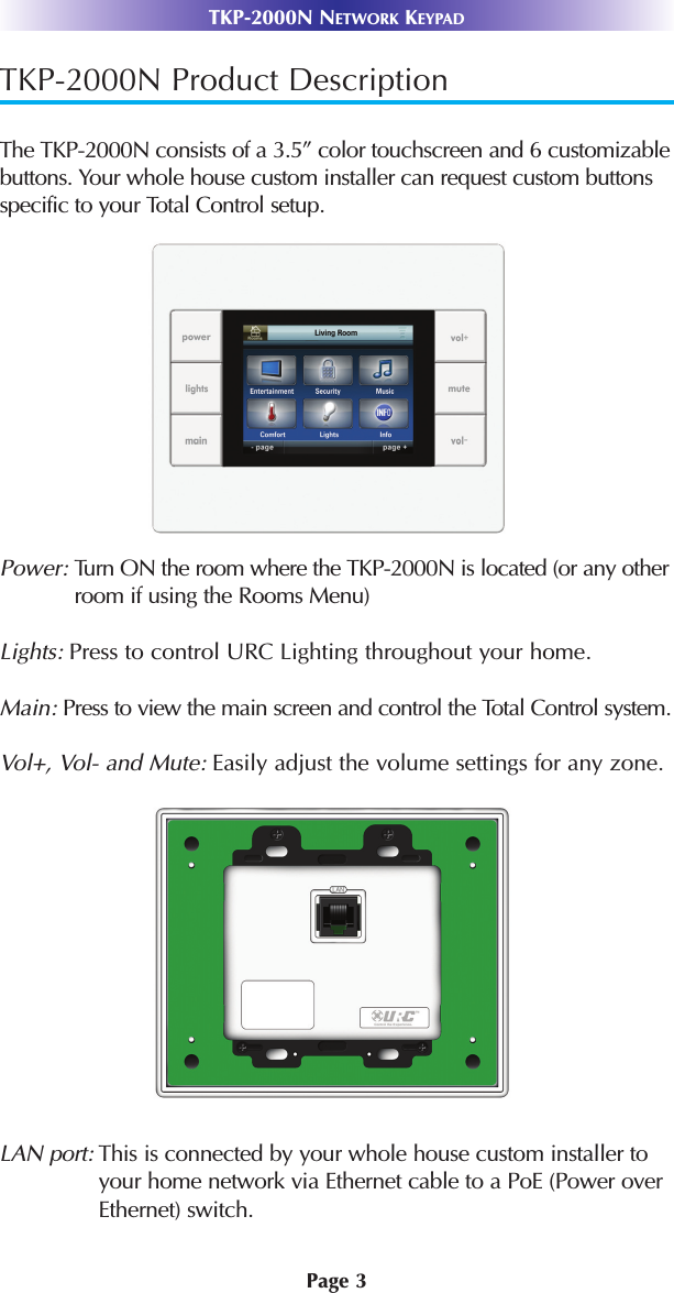 TKP-2000N Product DescriptionThe TKP-2000N consists of a 3.5” color touchscreen and 6 customizablebuttons. Your whole house custom installer can request custom buttonsspecific to your Total Control setup.Power: Turn ON the room where the TKP-2000N is located (or any otherroom if using the Rooms Menu)Lights: Press to control URC Lighting throughout your home.Main: Press to view the main screen and control the Total Control system.Vol+, Vol- and Mute: Easily adjust the volume settings for any zone.LAN port: This is connected by your whole house custom installer toyour home network via Ethernet cable to a PoE (Power overEthernet) switch. Page 3TKP-2000N NETWORK KEYPAD