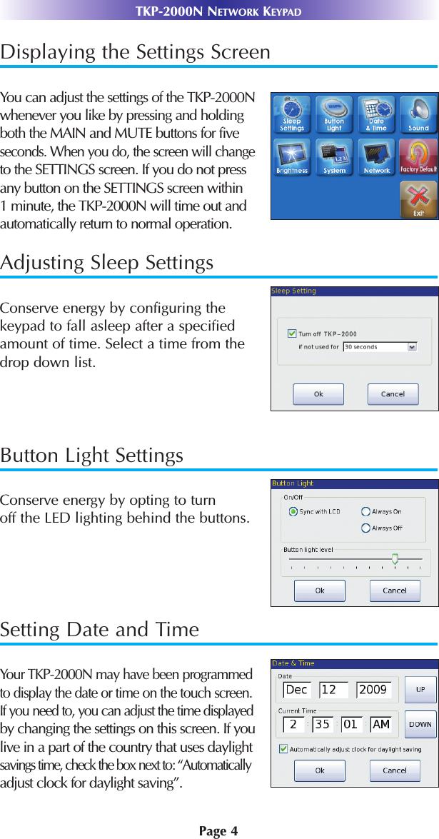 Displaying the Settings ScreenYou can adjust the settings of the TKP-2000Nwhenever you like by pressing and holdingboth the MAIN and MUTE buttons for five seconds. When you do, the screen will changeto the SETTINGS screen. If you do not pressany button on the SETTINGS screen within 1 minute, the TKP-2000N will time out and automatically return to normal operation. Adjusting Sleep SettingsConserve energy by configuring the keypad to fall asleep after a specifiedamount of time. Select a time from thedrop down list. Button Light SettingsConserve energy by opting to turn off the LED lighting behind the buttons.Setting Date and TimeYour TKP-2000N may have been programmed to display the date or time on the touch screen.If you need to, you can adjust the time displayedby changing the settings on this screen. If youlive in a part of the country that uses daylightsavings time, check the box next to: “Automaticallyadjust clock for daylight saving”.TKP-2000N NETWORK KEYPADPage 4