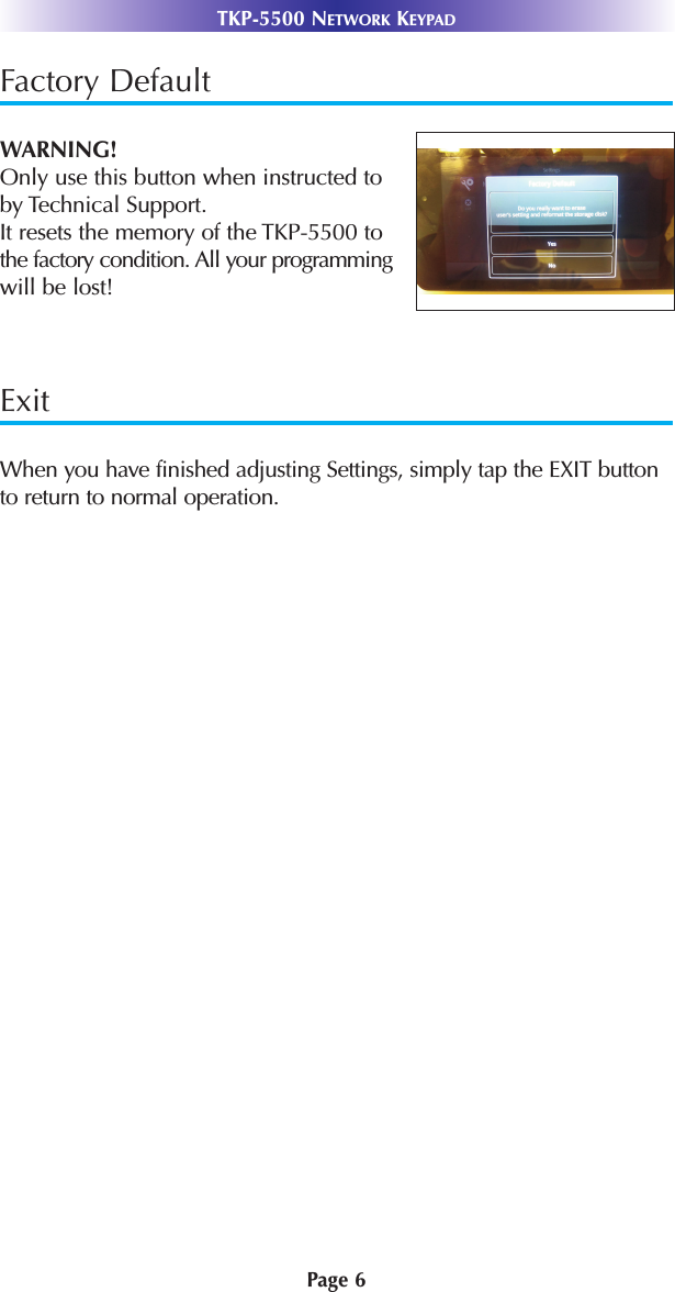 Page 6TKP-5500 NETWORK KEYPADFactory DefaultWARNING! Only use this button when instructed to by Technical Support. It resets the memory of the TKP-5500 to the factory condition. All your programmingwill be lost!ExitWhen you have finished adjusting Settings, simply tap the EXIT buttonto return to normal operation. 