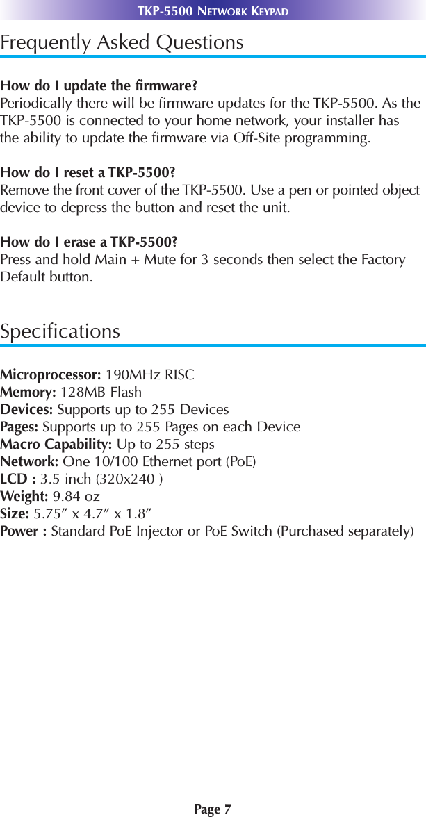 Page 7TKP-5500 NETWORK KEYPADFrequently Asked QuestionsHow do I update the firmware?Periodically there will be firmware updates for the TKP-5500. As theTKP-5500 is connected to your home network, your installer hasthe ability to update the firmware via Off-Site programming. How do I reset a TKP-5500?Remove the front cover of the TKP-5500. Use a pen or pointed objectdevice to depress the button and reset the unit. How do I erase a TKP-5500?Press and hold Main + Mute for 3 seconds then select the FactoryDefault button. SpecificationsMicroprocessor: 190MHz RISCMemory: 128MB FlashDevices: Supports up to 255 DevicesPages: Supports up to 255 Pages on each DeviceMacro Capability: Up to 255 steps Network: One 10/100 Ethernet port (PoE)LCD : 3.5 inch (320x240 )Weight: 9.84 ozSize: 5.75” x 4.7” x 1.8”Power : Standard PoE Injector or PoE Switch (Purchased separately)