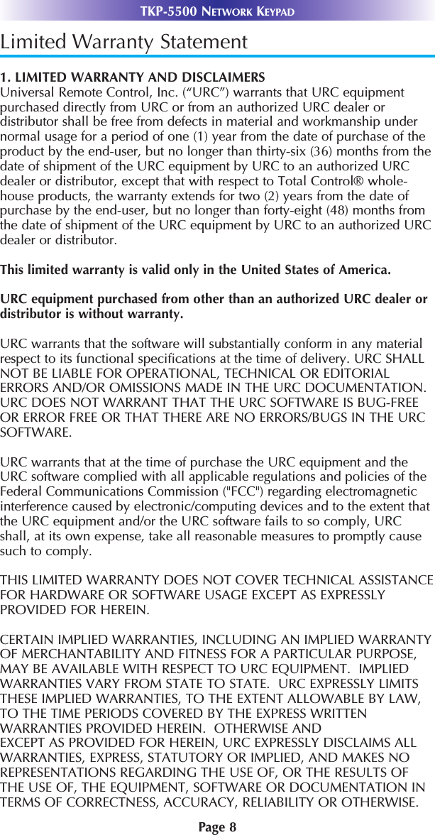 Page 8TKP-5500 NETWORK KEYPADLimited Warranty Statement1. LIMITED WARRANTY AND DISCLAIMERSUniversal Remote Control, Inc. (“URC”) warrants that URC equipmentpurchased directly from URC or from an authorized URC dealer ordistributor shall be free from defects in material and workmanship undernormal usage for a period of one (1) year from the date of purchase of theproduct by the end-user, but no longer than thirty-six (36) months from thedate of shipment of the URC equipment by URC to an authorized URCdealer or distributor, except that with respect to Total Control® whole-house products, the warranty extends for two (2) years from the date ofpurchase by the end-user, but no longer than forty-eight (48) months fromthe date of shipment of the URC equipment by URC to an authorized URCdealer or distributor. This limited warranty is valid only in the United States of America. URC equipment purchased from other than an authorized URC dealer ordistributor is without warranty.URC warrants that the software will substantially conform in any materialrespect to its functional speciﬁcations at the time of delivery. URC SHALLNOT BE LIABLE FOR OPERATIONAL, TECHNICAL OR EDITORIALERRORS AND/OR OMISSIONS MADE IN THE URC DOCUMENTATION.URC DOES NOT WARRANT THAT THE URC SOFTWARE IS BUG-FREEOR ERROR FREE OR THAT THERE ARE NO ERRORS/BUGS IN THE URCSOFTWARE.URC warrants that at the time of purchase the URC equipment and theURC software complied with all applicable regulations and policies of theFederal Communications Commission (&quot;FCC&quot;) regarding electromagneticinterference caused by electronic/computing devices and to the extent thatthe URC equipment and/or the URC software fails to so comply, URCshall, at its own expense, take all reasonable measures to promptly causesuch to comply.THIS LIMITED WARRANTY DOES NOT COVER TECHNICAL ASSISTANCEFOR HARDWARE OR SOFTWARE USAGE EXCEPT AS EXPRESSLYPROVIDED FOR HEREIN. CERTAIN IMPLIED WARRANTIES, INCLUDING AN IMPLIED WARRANTYOF MERCHANTABILITY AND FITNESS FOR A PARTICULAR PURPOSE,MAY BE AVAILABLE WITH RESPECT TO URC EQUIPMENT.  IMPLIEDWARRANTIES VARY FROM STATE TO STATE.  URC EXPRESSLY LIMITSTHESE IMPLIED WARRANTIES, TO THE EXTENT ALLOWABLE BY LAW,TO THE TIME PERIODS COVERED BY THE EXPRESS WRITTENWARRANTIES PROVIDED HEREIN.  OTHERWISE AND EXCEPT AS PROVIDED FOR HEREIN, URC EXPRESSLY DISCLAIMS ALLWARRANTIES, EXPRESS, STATUTORY OR IMPLIED, AND MAKES NOREPRESENTATIONS REGARDING THE USE OF, OR THE RESULTS OFTHE USE OF, THE EQUIPMENT, SOFTWARE OR DOCUMENTATION INTERMS OF CORRECTNESS, ACCURACY, RELIABILITY OR OTHERWISE.