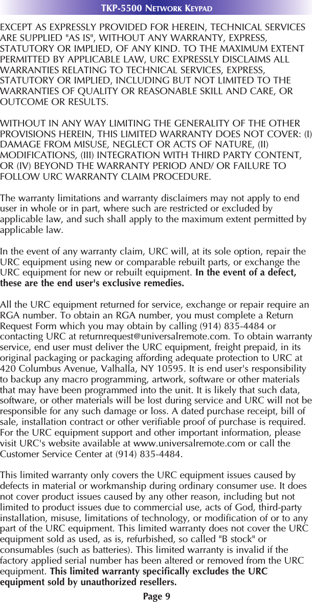 Page 9TKP-5500 NETWORK KEYPADEXCEPT AS EXPRESSLY PROVIDED FOR HEREIN, TECHNICAL SERVICESARE SUPPLIED &quot;AS IS&quot;, WITHOUT ANY WARRANTY, EXPRESS,STATUTORY OR IMPLIED, OF ANY KIND. TO THE MAXIMUM EXTENTPERMITTED BY APPLICABLE LAW, URC EXPRESSLY DISCLAIMS ALLWARRANTIES RELATING TO TECHNICAL SERVICES, EXPRESS,STATUTORY OR IMPLIED, INCLUDING BUT NOT LIMITED TO THEWARRANTIES OF QUALITY OR REASONABLE SKILL AND CARE, OROUTCOME OR RESULTS.WITHOUT IN ANY WAY LIMITING THE GENERALITY OF THE OTHERPROVISIONS HEREIN, THIS LIMITED WARRANTY DOES NOT COVER: (I)DAMAGE FROM MISUSE, NEGLECT OR ACTS OF NATURE, (II)MODIFICATIONS, (III) INTEGRATION WITH THIRD PARTY CONTENT,OR (IV) BEYOND THE WARRANTY PERIOD AND/ OR FAILURE TOFOLLOW URC WARRANTY CLAIM PROCEDURE.The warranty limitations and warranty disclaimers may not apply to enduser in whole or in part, where such are restricted or excluded byapplicable law, and such shall apply to the maximum extent permitted byapplicable law.In the event of any warranty claim, URC will, at its sole option, repair theURC equipment using new or comparable rebuilt parts, or exchange theURC equipment for new or rebuilt equipment. In the event of a defect,these are the end user&apos;s exclusive remedies.All the URC equipment returned for service, exchange or repair require anRGA number. To obtain an RGA number, you must complete a ReturnRequest Form which you may obtain by calling (914) 835-4484 orcontacting URC at returnrequest@universalremote.com. To obtain warrantyservice, end user must deliver the URC equipment, freight prepaid, in itsoriginal packaging or packaging affording adequate protection to URC at420 Columbus Avenue, Valhalla, NY 10595. It is end user&apos;s responsibilityto backup any macro programming, artwork, software or other materialsthat may have been programmed into the unit. It is likely that such data,software, or other materials will be lost during service and URC will not beresponsible for any such damage or loss. A dated purchase receipt, bill ofsale, installation contract or other veriﬁable proof of purchase is required.For the URC equipment support and other important information, pleasevisit URC&apos;s website available at www.universalremote.com or call theCustomer Service Center at (914) 835-4484.This limited warranty only covers the URC equipment issues caused bydefects in material or workmanship during ordinary consumer use. It doesnot cover product issues caused by any other reason, including but notlimited to product issues due to commercial use, acts of God, third-partyinstallation, misuse, limitations of technology, or modiﬁcation of or to anypart of the URC equipment. This limited warranty does not cover the URCequipment sold as used, as is, refurbished, so called &quot;B stock&quot; orconsumables (such as batteries). This limited warranty is invalid if thefactory applied serial number has been altered or removed from the URCequipment. This limited warranty speciﬁcally excludes the URCequipment sold by unauthorized resellers.