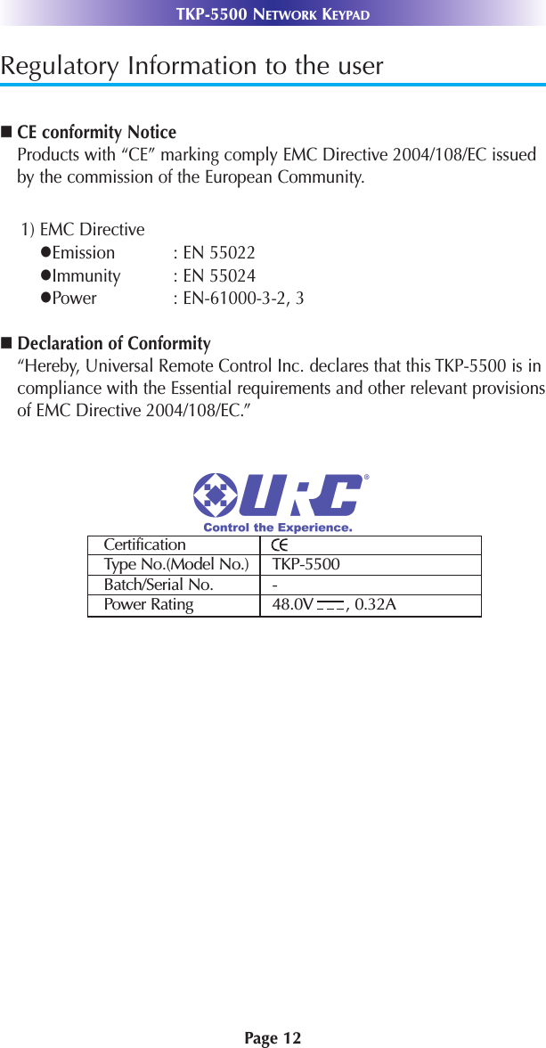 Regulatory Information to the usernCE conformity NoticeProducts with “CE” marking comply EMC Directive 2004/108/EC issuedby the commission of the European Community.1) EMC DirectivelEmission : EN 55022lImmunity : EN 55024lPower : EN-61000-3-2, 3nDeclaration of Conformity“Hereby, Universal Remote Control Inc. declares that this TKP-5500 is incompliance with the Essential requirements and other relevant provisionsof EMC Directive 2004/108/EC.”CertificationType No.(Model No.) TKP-5500Batch/Serial No. -Power Rating 48.0V       , 0.32APage 12TKP-5500 NETWORK KEYPAD