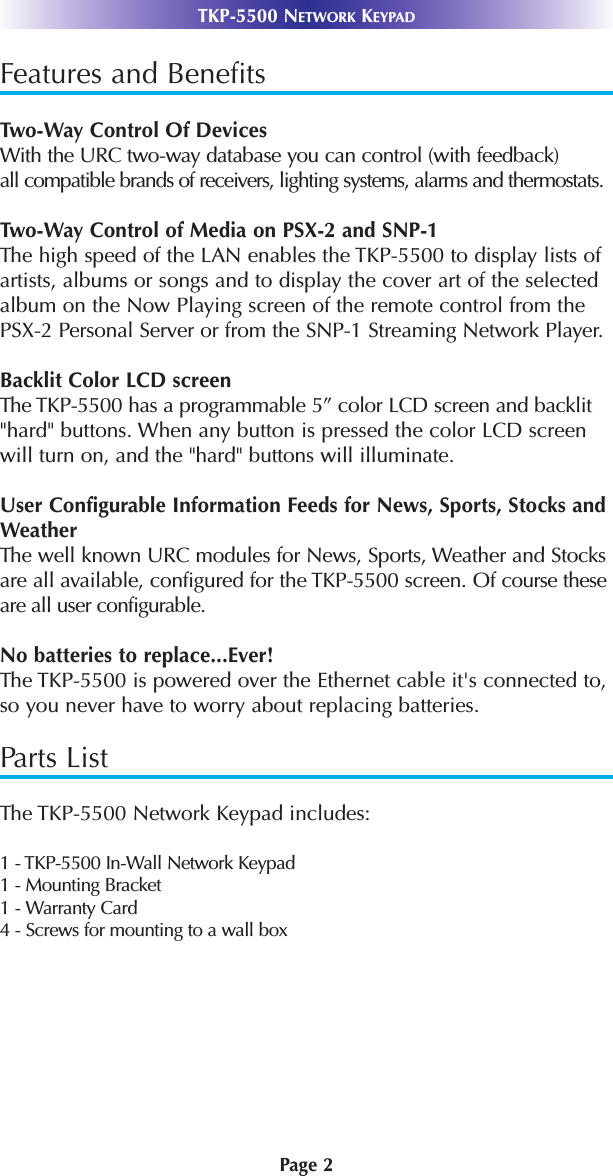 Page 2TKP-5500 NETWORK KEYPADFeatures and BenefitsTwo-Way Control Of DevicesWith the URC two-way database you can control (with feedback)all compatible brands of receivers, lighting systems, alarms and thermostats. Two-Way Control of Media on PSX-2 and SNP-1The high speed of the LAN enables the TKP-5500 to display lists ofartists, albums or songs and to display the cover art of the selectedalbum on the Now Playing screen of the remote control from thePSX-2 Personal Server or from the SNP-1 Streaming Network Player.Backlit Color LCD screenThe TKP-5500 has a programmable 5” color LCD screen and backlit&quot;hard&quot; buttons. When any button is pressed the color LCD screenwill turn on, and the &quot;hard&quot; buttons will illuminate.User Configurable Information Feeds for News, Sports, Stocks andWeatherThe well known URC modules for News, Sports, Weather and Stocksare all available, configured for the TKP-5500 screen. Of course these are all user configurable.No batteries to replace...Ever!The TKP-5500 is powered over the Ethernet cable it&apos;s connected to,so you never have to worry about replacing batteries. Parts ListThe TKP-5500 Network Keypad includes:1 - TKP-5500 In-Wall Network Keypad1 - Mounting Bracket1 - Warranty Card4 - Screws for mounting to a wall box