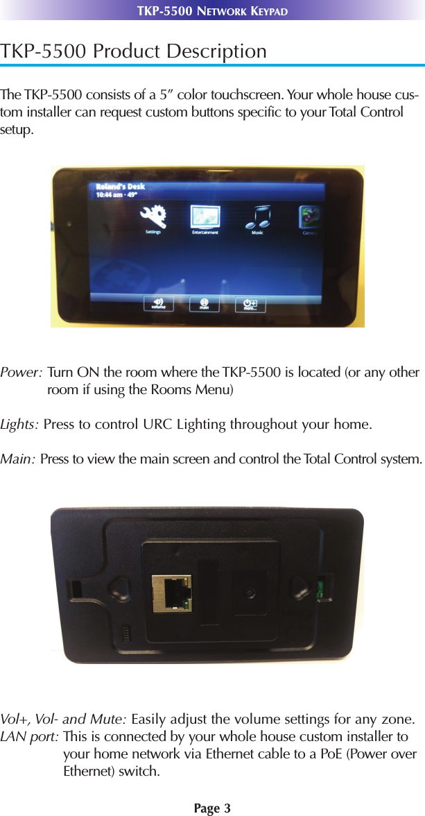 TKP-5500 Product DescriptionThe TKP-5500 consists of a 5” color touchscreen. Your whole house cus-tom installer can request custom buttons specific to your Total Controlsetup.Power: Turn ON the room where the TKP-5500 is located (or any otherroom if using the Rooms Menu)Lights: Press to control URC Lighting throughout your home.Main: Press to view the main screen and control the Total Control system.Vol+, Vol- and Mute: Easily adjust the volume settings for any zone.LAN port: This is connected by your whole house custom installer toyour home network via Ethernet cable to a PoE (Power overEthernet) switch. Page 3TKP-5500 NETWORK KEYPAD