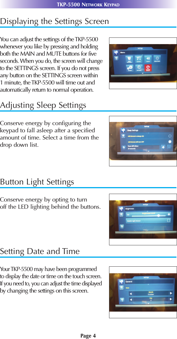 Displaying the Settings ScreenYou can adjust the settings of the TKP-5500whenever you like by pressing and holdingboth the MAIN and MUTE buttons for five seconds. When you do, the screen will changeto the SETTINGS screen. If you do not pressany button on the SETTINGS screen within 1 minute, the TKP-5500 will time out and automatically return to normal operation. Adjusting Sleep SettingsConserve energy by configuring the keypad to fall asleep after a specifiedamount of time. Select a time from thedrop down list. Button Light SettingsConserve energy by opting to turn off the LED lighting behind the buttons.Setting Date and TimeYour TKP-5500 may have been programmed to display the date or time on the touch screen.If you need to, you can adjust the time displayedby changing the settings on this screen.TKP-5500 NETWORK KEYPADPage 4