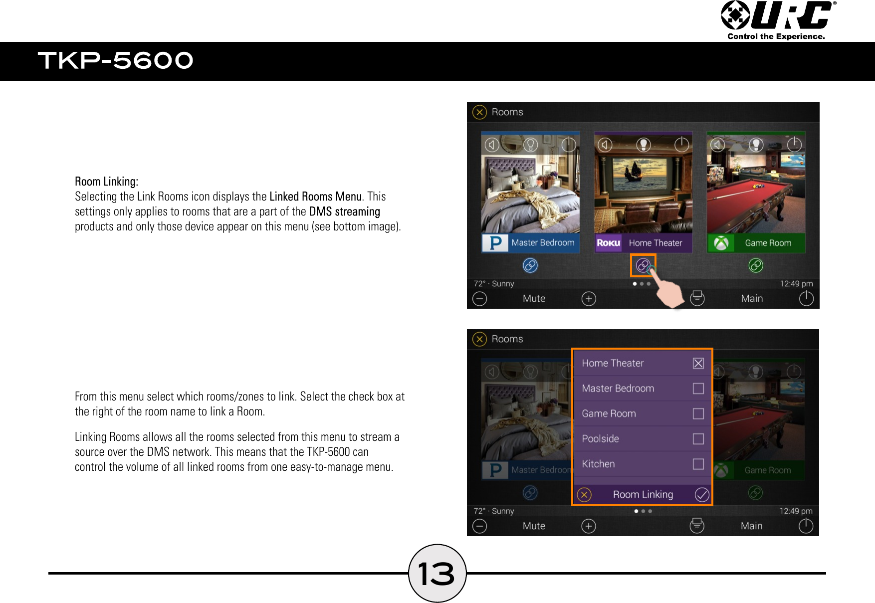 13    Selecting the Link Rooms icon displays the . This    settings only applies to rooms that are a part of the     products and only those device appear on this menu (see bottom image).    From this menu select which rooms/zones to link. Select the check box at    the right of the room name to link a Room.    Linking Rooms allows all the rooms selected from this menu to stream a    source over the DMS network. This means that the TKP-5600 can    control the volume of all linked rooms from one easy-to-manage menu.