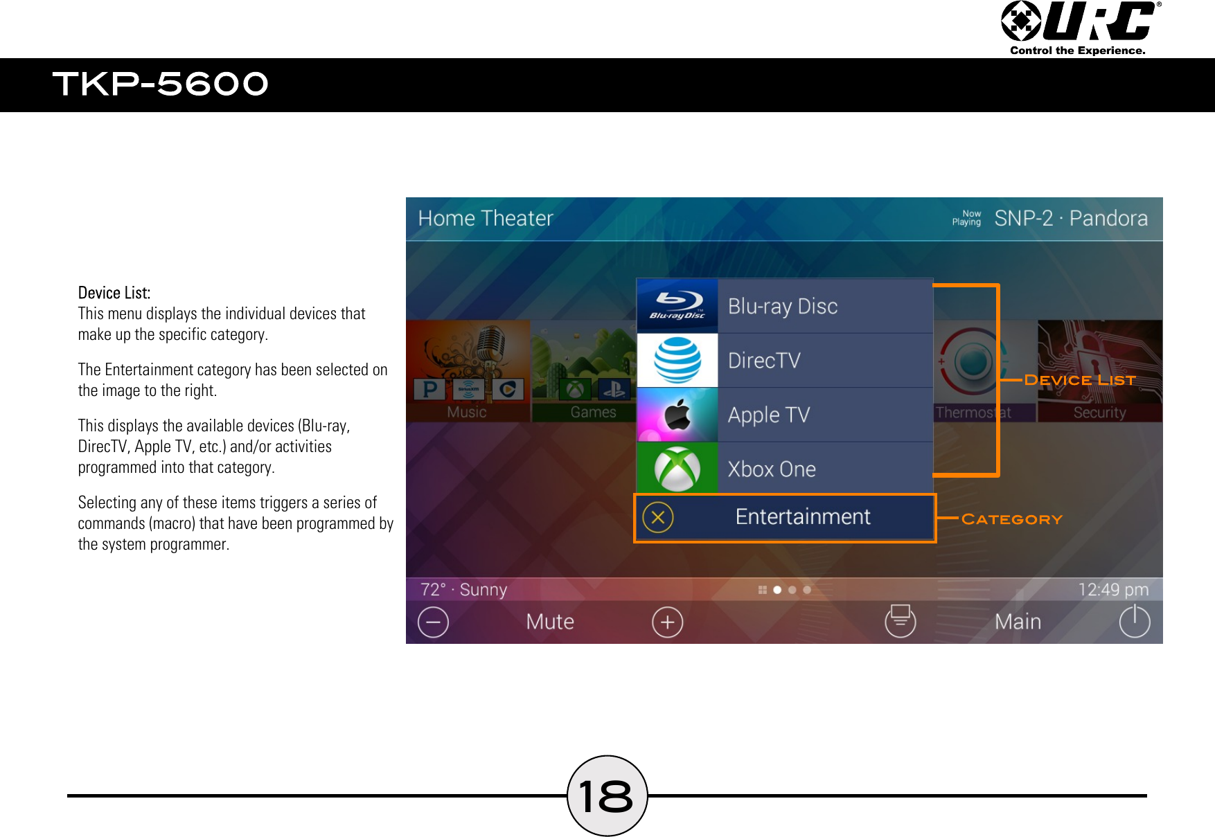 18  This menu displays the individual devices that  make up the specific category.  The Entertainment category has been selected on  the image to the right.  This displays the available devices (Blu-ray,  DirecTV, Apple TV, etc.) and/or activities  programmed into that category.  Selecting any of these items triggers a series of  commands (macro) that have been programmed by  the system programmer.