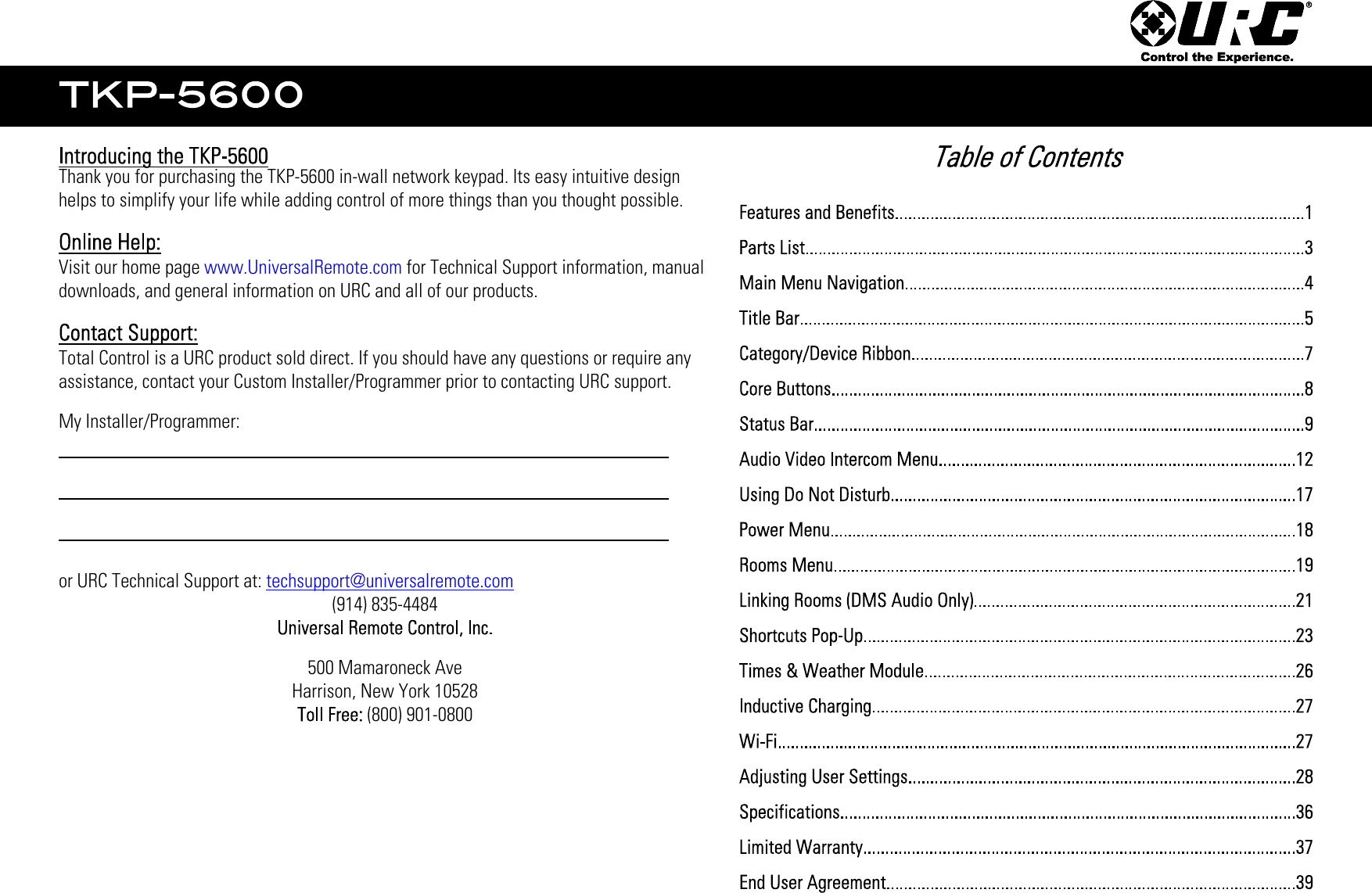 Thank you for purchasing the TKP-5600 in-wall network keypad. Its easy intuitive designhelps to simplify your life while adding control of more things than you thought possible.Visit our home page www.UniversalRemote.com for Technical Support information, manualdownloads, and general information on URC and all of our products.Total Control is a URC product sold direct. If you should have any questions or require anyassistance, contact your Custom Installer/Programmer prior to contacting URC support.My Installer/Programmer:or URC Technical Support at: techsupport@universalremote.com(914) 835-4484500 Mamaroneck AveHarrison, New York 10528 (800) 901-0800