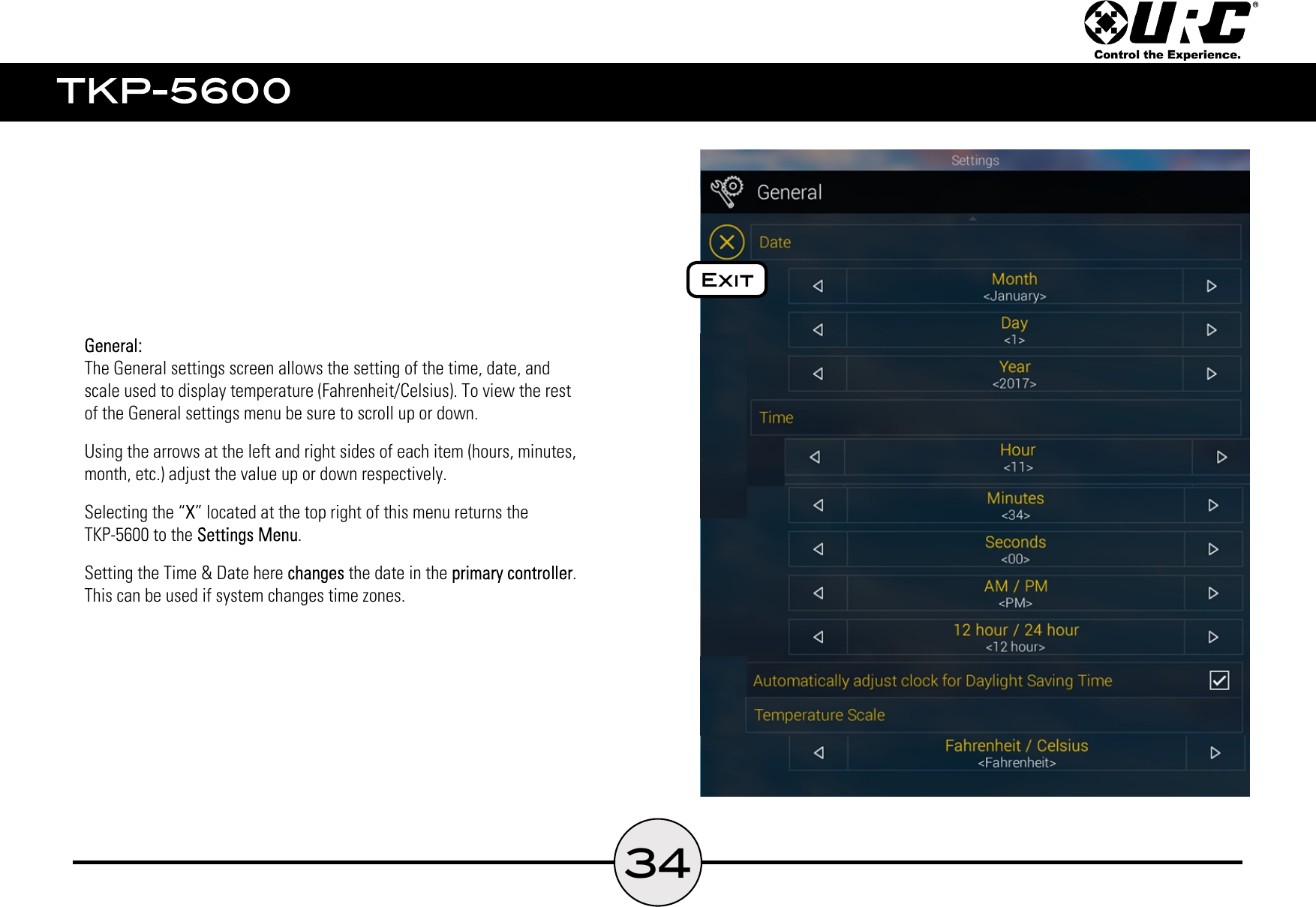 34The General settings screen allows the setting of the time, date, and  scale used to display temperature (Fahrenheit/Celsius). To view the rest  of the General settings menu be sure to scroll up or down.Using the arrows at the left and right sides of each item (hours, minutes,  month, etc.) adjust the value up or down respectively.Selecting the “ ” located at the top right of this menu returns the  TKP-5600 to the  .Setting the Time &amp; Date here   the date in the  .  This can be used if system changes time zones.