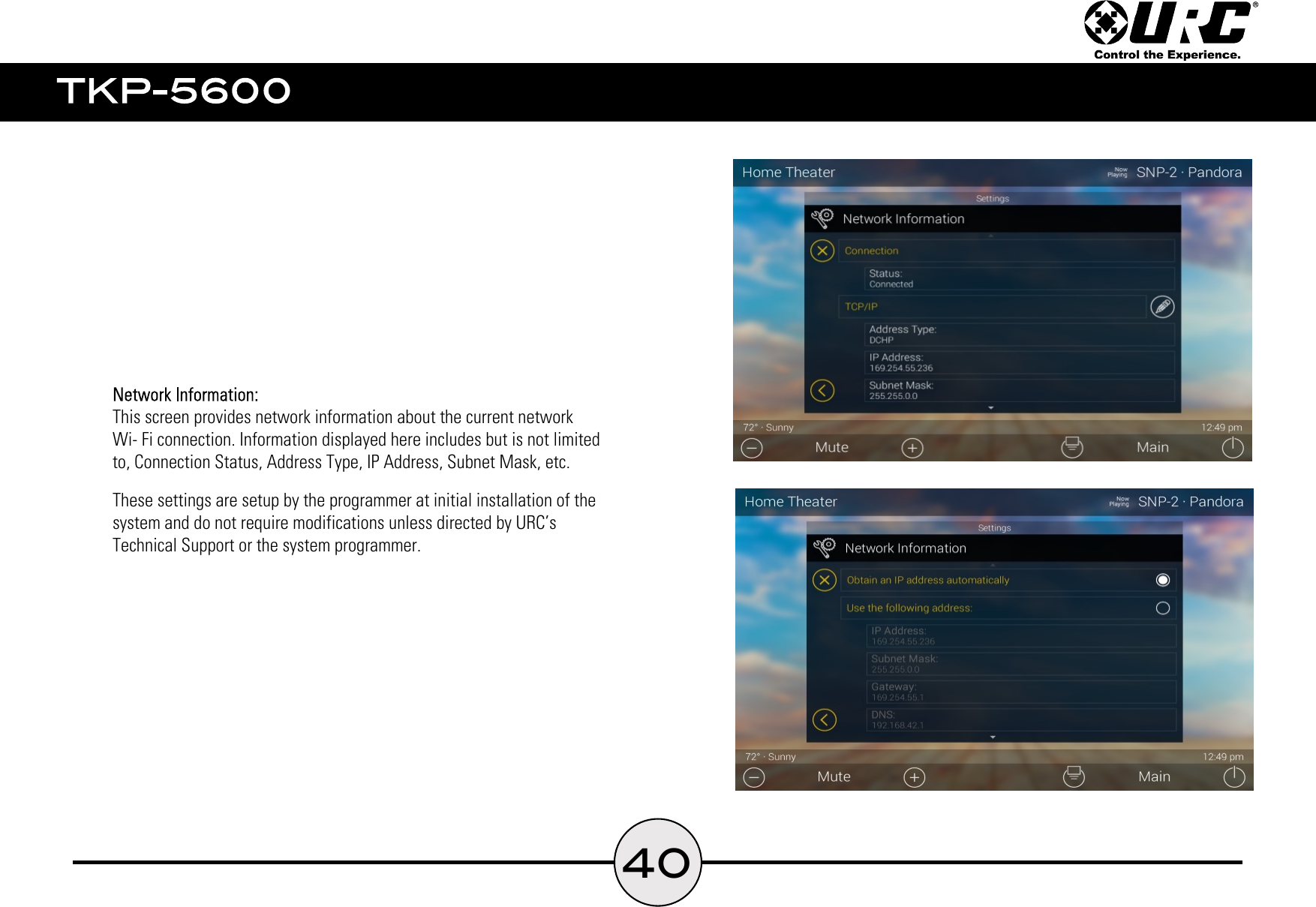 40    This screen provides network information about the current network    Wi- Fi connection. Information displayed here includes but is not limited    to, Connection Status, Address Type, IP Address, Subnet Mask, etc.    These settings are setup by the programmer at initial installation of the    system and do not require modifications unless directed by URC’s    Technical Support or the system programmer.