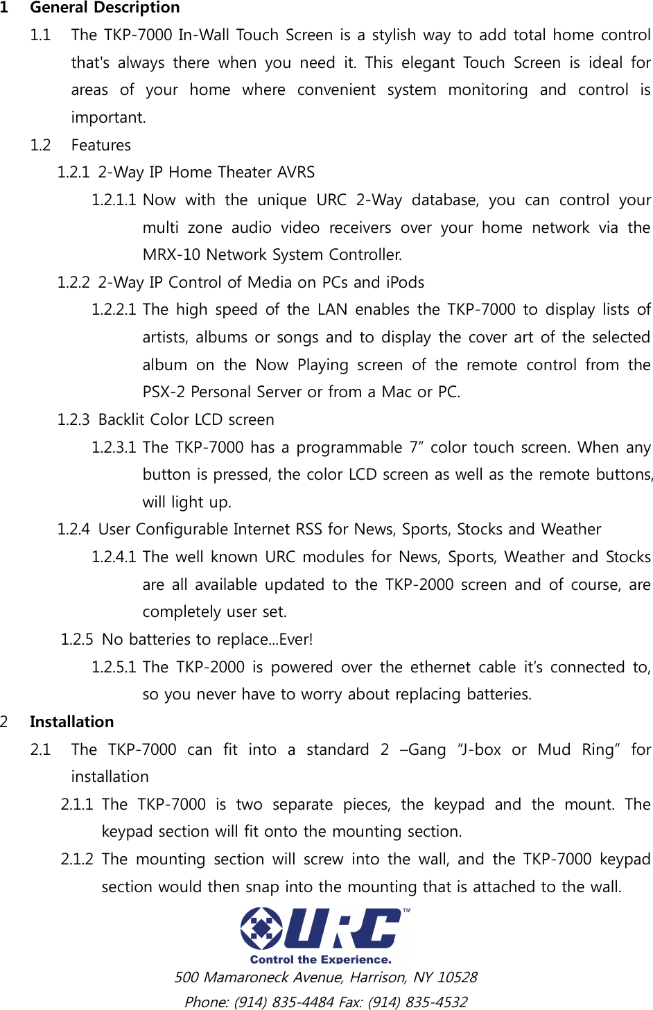  500 Mamaroneck Avenue, Harrison, NY 10528 Phone: (914) 835-4484 Fax: (914) 835-4532 1 General Description 1.1 The TKP-7000 In-Wall Touch Screen is a stylish way to add total home control that&apos;s  always  there  when  you  need  it.  This  elegant  Touch  Screen  is  ideal  for areas  of  your  home  where  convenient  system  monitoring  and  control  is important.   1.2 Features 1.2.1 2-Way IP Home Theater AVRS 1.2.1.1 Now  with  the  unique  URC  2-Way  database,  you  can  control  your multi  zone  audio  video  receivers  over  your  home  network  via  the MRX-10 Network System Controller. 1.2.2 2-Way IP Control of Media on PCs and iPods 1.2.2.1 The high speed of the LAN enables the TKP-7000 to display lists of artists, albums or songs and to display the cover art of the selected album  on  the  Now  Playing  screen  of  the  remote  control  from  the PSX-2 Personal Server or from a Mac or PC. 1.2.3 Backlit Color LCD screen 1.2.3.1 The TKP-7000 has a programmable 7” color touch screen. When any button is pressed, the color LCD screen as well as the remote buttons, will light up. 1.2.4 User Configurable Internet RSS for News, Sports, Stocks and Weather 1.2.4.1 The well known URC modules for News, Sports, Weather and Stocks are all available updated to the TKP-2000 screen and of course, are completely user set. 1.2.5 No batteries to replace...Ever! 1.2.5.1 The  TKP-2000 is powered  over the ethernet cable it’s connected to, so you never have to worry about replacing batteries. 2 Installation 2.1 The  TKP-7000  can  fit  into  a  standard  2  –Gang  “J-box  or  Mud  Ring”  for installation 2.1.1 The  TKP-7000  is  two  separate  pieces,  the  keypad  and  the  mount.  The keypad section will fit onto the mounting section. 2.1.2 The  mounting  section  will  screw  into  the  wall,  and  the TKP-7000  keypad section would then snap into the mounting that is attached to the wall. 