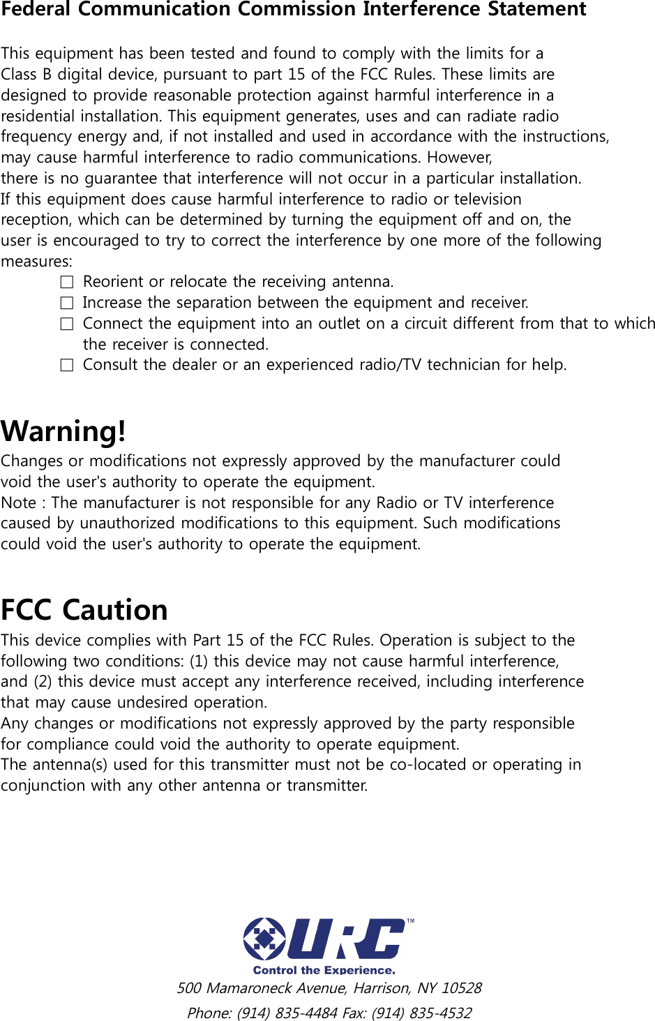  500 Mamaroneck Avenue, Harrison, NY 10528 Phone: (914) 835-4484 Fax: (914) 835-4532 Federal Communication Commission Interference Statement  This equipment has been tested and found to comply with the limits for a Class B digital device, pursuant to part 15 of the FCC Rules. These limits are designed to provide reasonable protection against harmful interference in a residential installation. This equipment generates, uses and can radiate radio frequency energy and, if not installed and used in accordance with the instructions, may cause harmful interference to radio communications. However, there is no guarantee that interference will not occur in a particular installation. If this equipment does cause harmful interference to radio or television reception, which can be determined by turning the equipment off and on, the user is encouraged to try to correct the interference by one more of the following measures:   □  Reorient or relocate the receiving antenna.   □  Increase the separation between the equipment and receiver.   □  Connect the equipment into an outlet on a circuit different from that to which         the receiver is connected.   □  Consult the dealer or an experienced radio/TV technician for help.  Warning! Changes or modifications not expressly approved by the manufacturer could void the user&apos;s authority to operate the equipment. Note : The manufacturer is not responsible for any Radio or TV interference caused by unauthorized modifications to this equipment. Such modifications could void the user&apos;s authority to operate the equipment.  FCC Caution This device complies with Part 15 of the FCC Rules. Operation is subject to the following two conditions: (1) this device may not cause harmful interference, and (2) this device must accept any interference received, including interference that may cause undesired operation. Any changes or modifications not expressly approved by the party responsible for compliance could void the authority to operate equipment. The antenna(s) used for this transmitter must not be co-located or operating in conjunction with any other antenna or transmitter.        