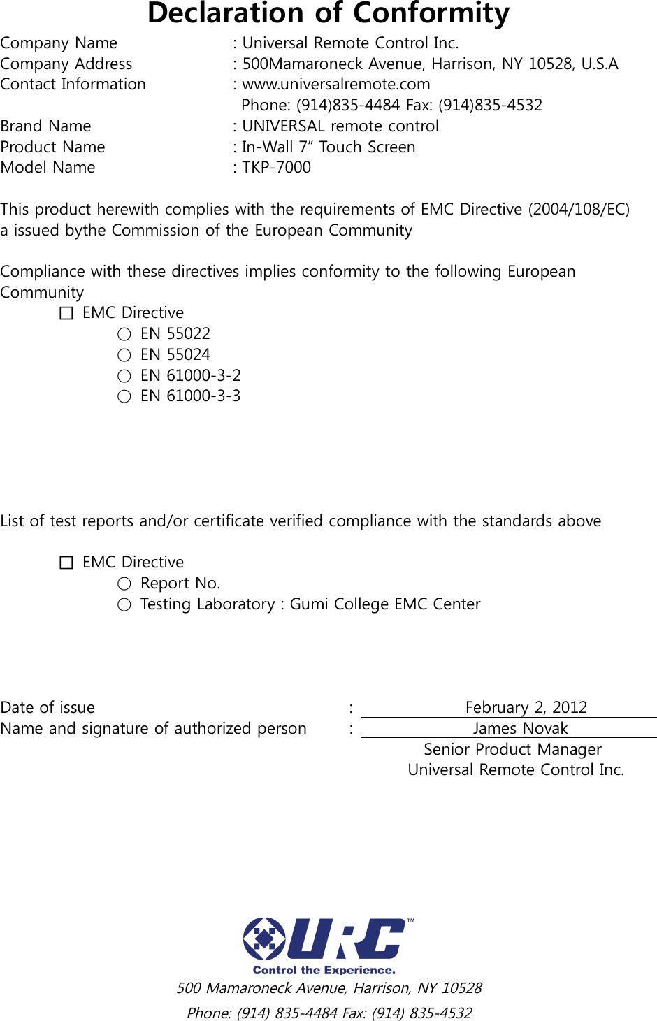  500 Mamaroneck Avenue, Harrison, NY 10528 Phone: (914) 835-4484 Fax: (914) 835-4532 Declaration of Conformity Company Name    : Universal Remote Control Inc. Company Address    : 500Mamaroneck Avenue, Harrison, NY 10528, U.S.A Contact Information    : www.universalremote.com          Phone: (914)835-4484 Fax: (914)835-4532 Brand Name      : UNIVERSAL remote control Product Name      : In-Wall 7” Touch Screen Model Name      : TKP-7000  This product herewith complies with the requirements of EMC Directive (2004/108/EC) a issued bythe Commission of the European Community  Compliance with these directives implies conformity to the following European Community   □  EMC Directive     ○ EN 55022     ○ EN 55024     ○ EN 61000-3-2     ○ EN 61000-3-3      List of test reports and/or certificate verified compliance with the standards above   □  EMC Directive     ○ Report No.     ○ Testing Laboratory : Gumi College EMC Center Date of issue          :                            February 2, 2012                   Name and signature of authorized person  :                              James Novak                                          Senior Product Manager               Universal Remote Control Inc. 