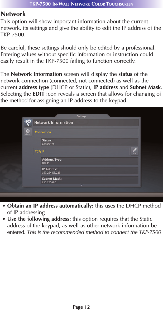 Page 12TKP-7500 IN-WALL NETWORK COLOR TOUCHSCREENNetworkThis option will show important information about the currentnetwork, its settings and give the ability to edit the IP address of theTKP-7500.Be careful, these settings should only be edited by a professional.Entering values without specific information or instruction couldeasily result in the TKP-7500 failing to function correctly.The Network Information screen will display the status of thenetwork connection (connected, not connected) as well as thecurrent address type (DHCP or Static), IP address and Subnet Mask.Selecting the EDIT icon reveals a screen that allows for changing ofthe method for assigning an IP address to the keypad.• Obtain an IP address automatically: this uses the DHCP methodof IP addressing• Use the following address: this option requires that the Staticaddress of the keypad, as well as other network information beentered. This is the recommended method to connect the TKP-7500