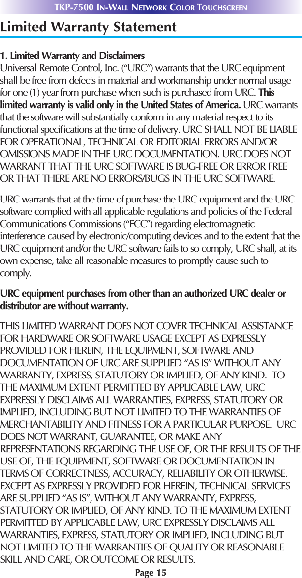 Page 15TKP-7500 IN-WALL NETWORK COLOR TOUCHSCREENLimited Warranty Statement1. Limited Warranty and Disclaimers Universal Remote Control, Inc. (“URC”) warrants that the URC equipmentshall be free from defects in material and workmanship under normal usagefor one (1) year from purchase when such is purchased from URC. Thislimited warranty is valid only in the United States of America. URC warrantsthat the software will substantially conform in any material respect to itsfunctional speciﬁcations at the time of delivery. URC SHALL NOT BE LIABLEFOR OPERATIONAL, TECHNICAL OR EDITORIAL ERRORS AND/OROMISSIONS MADE IN THE URC DOCUMENTATION. URC DOES NOTWARRANT THAT THE URC SOFTWARE IS BUG-FREE OR ERROR FREEOR THAT THERE ARE NO ERRORS/BUGS IN THE URC SOFTWARE. URC warrants that at the time of purchase the URC equipment and the URCsoftware complied with all applicable regulations and policies of the FederalCommunications Commissions (“FCC”) regarding electromagneticinterference caused by electronic/computing devices and to the extent that theURC equipment and/or the URC software fails to so comply, URC shall, at itsown expense, take all reasonable measures to promptly cause such tocomply.URC equipment purchases from other than an authorized URC dealer ordistributor are without warranty. THIS LIMITED WARRANT DOES NOT COVER TECHNICAL ASSISTANCEFOR HARDWARE OR SOFTWARE USAGE EXCEPT AS EXPRESSLYPROVIDED FOR HEREIN, THE EQUIPMENT, SOFTWARE ANDDOCUMENTATION OF URC ARE SUPPLIED “AS IS” WITHOUT ANYWARRANTY, EXPRESS, STATUTORY OR IMPLIED, OF ANY KIND.  TOTHE MAXIMUM EXTENT PERMITTED BY APPLICABLE LAW, URCEXPRESSLY DISCLAIMS ALL WARRANTIES, EXPRESS, STATUTORY ORIMPLIED, INCLUDING BUT NOT LIMITED TO THE WARRANTIES OFMERCHANTABILITY AND FITNESS FOR A PARTICULAR PURPOSE.  URCDOES NOT WARRANT, GUARANTEE, OR MAKE ANYREPRESENTATIONS REGARDING THE USE OF, OR THE RESULTS OF THEUSE OF, THE EQUIPMENT, SOFTWARE OR DOCUMENTATION INTERMS OF CORRECTNESS, ACCURACY, RELIABILITY OR OTHERWISE.  EXCEPT AS EXPRESSLY PROVIDED FOR HEREIN, TECHNICAL SERVICESARE SUPPLIED “AS IS”, WITHOUT ANY WARRANTY, EXPRESS,STATUTORY OR IMPLIED, OF ANY KIND. TO THE MAXIMUM EXTENTPERMITTED BY APPLICABLE LAW, URC EXPRESSLY DISCLAIMS ALLWARRANTIES, EXPRESS, STATUTORY OR IMPLIED, INCLUDING BUTNOT LIMITED TO THE WARRANTIES OF QUALITY OR REASONABLESKILL AND CARE, OR OUTCOME OR RESULTS.