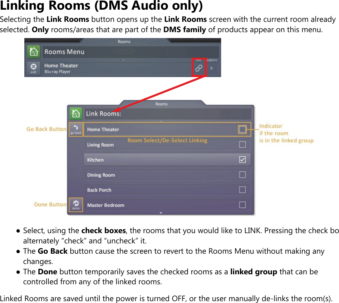 Linking Rooms (DMS Audio only)Selecting the Link Rooms button opens up the Link Rooms screen with the current room alreadyselected. Only rooms/areas that are part of the DMS family of products appear on this menu.●Select, using the check boxes, the rooms that you would like to LINK. Pressing the check boalternately “check” and “uncheck” it.●The Go Back button cause the screen to revert to the Rooms Menu without making anychanges.●The Done button temporarily saves the checked rooms as a linked group that can becontrolled from any of the linked rooms.Linked Rooms are saved until the power is turned OFF, or the user manually de-links the room(s).