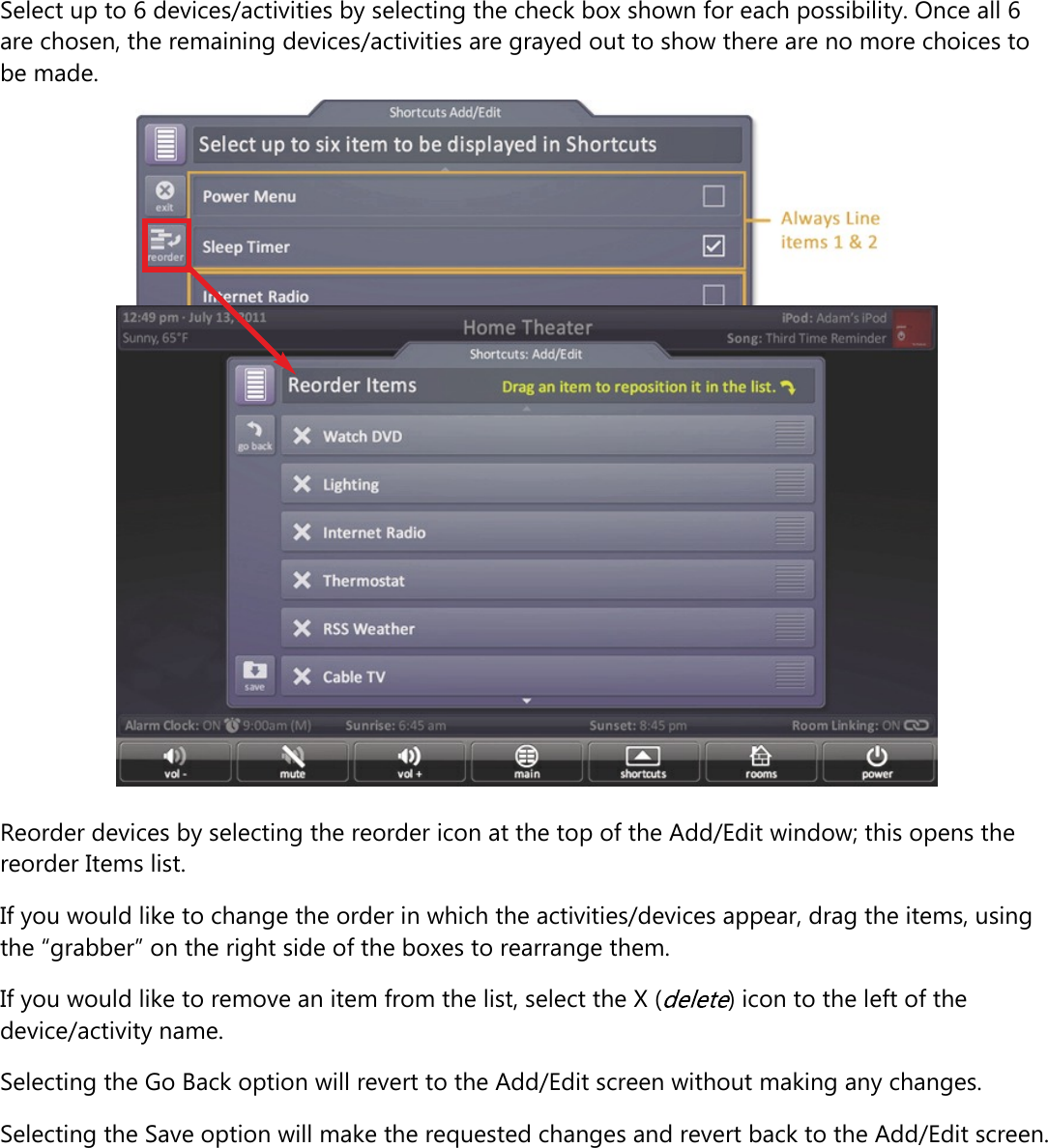 Select up to 6 devices/activities by selecting the check box shown for each possibility. Once all 6are chosen, the remaining devices/activities are grayed out to show there are no more choices tobe made.Reorder devices by selecting the reorder icon at the top of the Add/Edit window; this opens thereorder Items list.If you would like to change the order in which the activities/devices appear, drag the items, usingthe “grabber” on the right side of the boxes to rearrange them.If you would like to remove an item from the list, select the X ( ) icon to the left of thedevice/activity name.Selecting the Go Back option will revert to the Add/Edit screen without making any changes.Selecting the Save option will make the requested changes and revert back to the Add/Edit screen.