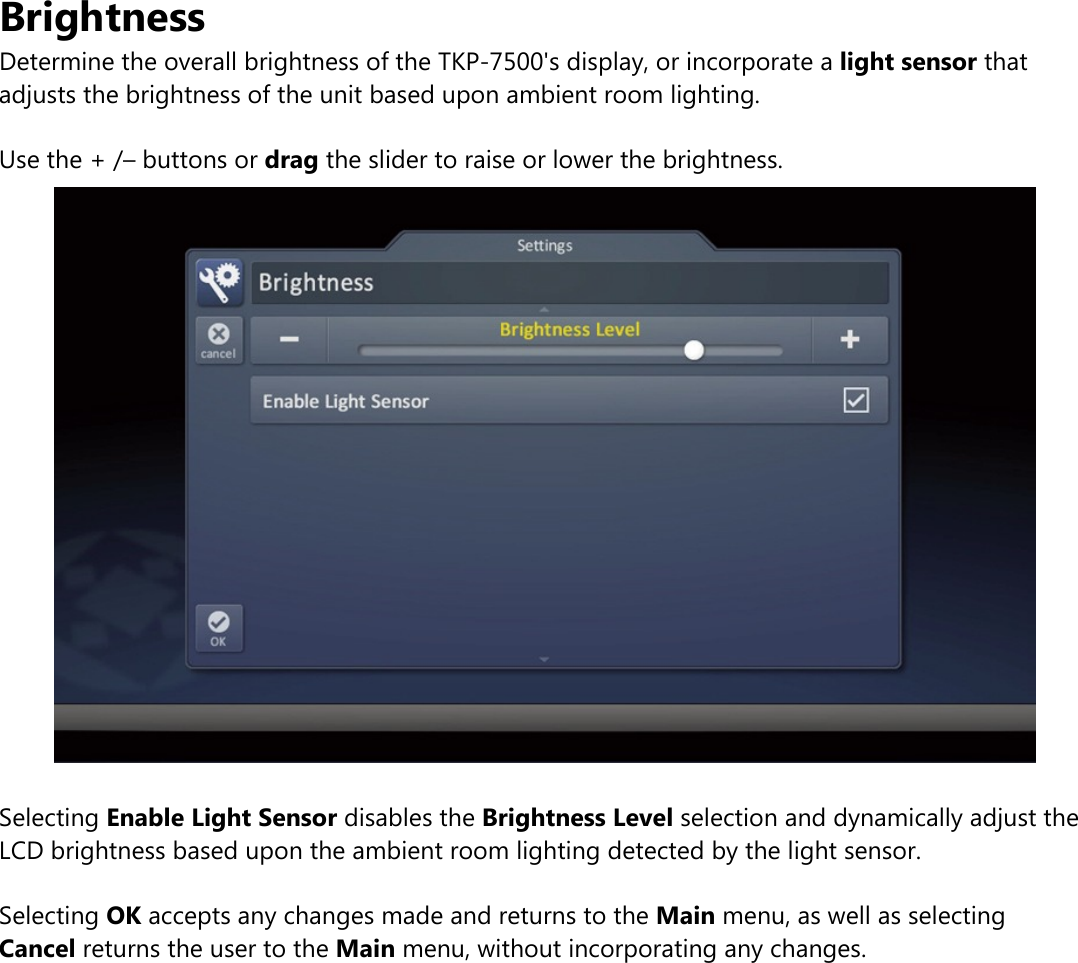 BrightnessDetermine the overall brightness of the TKP-7500&apos;s display, or incorporate a light sensor thatadjusts the brightness of the unit based upon ambient room lighting.Use the + /– buttons or drag the slider to raise or lower the brightness.Selecting Enable Light Sensor disables the Brightness Level selection and dynamically adjust theLCD brightness based upon the ambient room lighting detected by the light sensor.Selecting OK accepts any changes made and returns to the Main menu, as well as selectingCancel returns the user to the Main menu, without incorporating any changes.