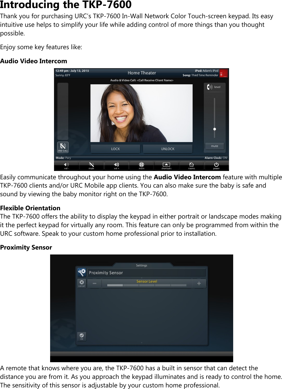 Introducing the TKP-7600Thank you for purchasing URC’s TKP-7600 In-Wall Network Color Touch-screen keypad. Its easyintuitive use helps to simplify your life while adding control of more things than you thoughtpossible.Enjoy some key features like:Audio Video IntercomEasily communicate throughout your home using the Audio Video Intercom feature with multipleTKP-7600 clients and/or URC Mobile app clients. You can also make sure the baby is safe andsound by viewing the baby monitor right on the TKP-7600.Flexible OrientationThe TKP-7600 offers the ability to display the keypad in either portrait or landscape modes makingit the perfect keypad for virtually any room. This feature can only be programmed from within theURC software. Speak to your custom home professional prior to installation.Proximity SensorA remote that knows where you are, the TKP-7600 has a built in sensor that can detect thedistance you are from it. As you approach the keypad illuminates and is ready to control the home.The sensitivity of this sensor is adjustable by your custom home professional.