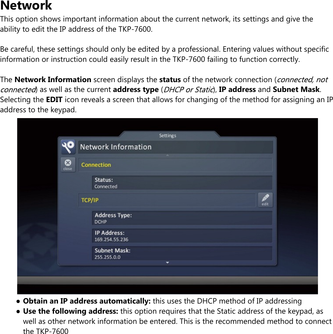 NetworkThis option shows important information about the current network, its settings and give theability to edit the IP address of the TKP-7600.Be careful, these settings should only be edited by a professional. Entering values without specificinformation or instruction could easily result in the TKP-7600 failing to function correctly.The Network Information screen displays the status of the network connection () as well as the current address type ( ), IP address and Subnet Mask.Selecting the EDIT icon reveals a screen that allows for changing of the method for assigning an IPaddress to the keypad.●Obtain an IP address automatically: this uses the DHCP method of IP addressing●Use the following address: this option requires that the Static address of the keypad, aswell as other network information be entered. This is the recommended method to connectthe TKP-7600