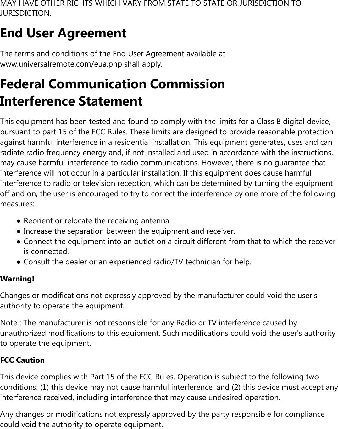 MAY HAVE OTHER RIGHTS WHICH VARY FROM STATE TO STATE OR JURISDICTION TOJURISDICTION.End User AgreementThe terms and conditions of the End User Agreement available atwww.universalremote.com/eua.php shall apply.Federal Communication CommissionInterference StatementThis equipment has been tested and found to comply with the limits for a Class B digital device,pursuant to part 15 of the FCC Rules. These limits are designed to provide reasonable protectionagainst harmful interference in a residential installation. This equipment generates, uses and canradiate radio frequency energy and, if not installed and used in accordance with the instructions,may cause harmful interference to radio communications. However, there is no guarantee thatinterference will not occur in a particular installation. If this equipment does cause harmfulinterference to radio or television reception, which can be determined by turning the equipmentoff and on, the user is encouraged to try to correct the interference by one more of the followingmeasures:●Reorient or relocate the receiving antenna.●Increase the separation between the equipment and receiver.●Connect the equipment into an outlet on a circuit different from that to which the receiveris connected.●Consult the dealer or an experienced radio/TV technician for help.Warning!Changes or modifications not expressly approved by the manufacturer could void the user&apos;sauthority to operate the equipment.Note : The manufacturer is not responsible for any Radio or TV interference caused byunauthorized modifications to this equipment. Such modifications could void the user&apos;s authorityto operate the equipment.FCC CautionThis device complies with Part 15 of the FCC Rules. Operation is subject to the following twoconditions: (1) this device may not cause harmful interference, and (2) this device must accept anyinterference received, including interference that may cause undesired operation.Any changes or modifications not expressly approved by the party responsible for compliancecould void the authority to operate equipment.