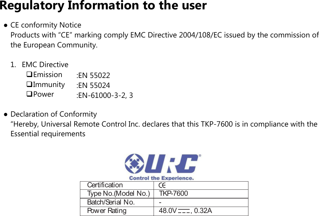 Regulatory Information to the user●CE conformity Notice  Products with “CE” marking comply EMC Directive 2004/108/EC issued by the commission of  the European Community.1.  EMC Directive❑Emission❑Immunity❑Power●Declaration of Conformity  “Hereby, Universal Remote Control Inc. declares that this TKP-7600 is in compliance with the  Essential requirementsCertificationType No.(Model No.)  TKP-7600Batch/Serial No.  -Power Rating  48.0V  , 0.32A:EN 55022:EN 55024:EN-61000-3-2, 3