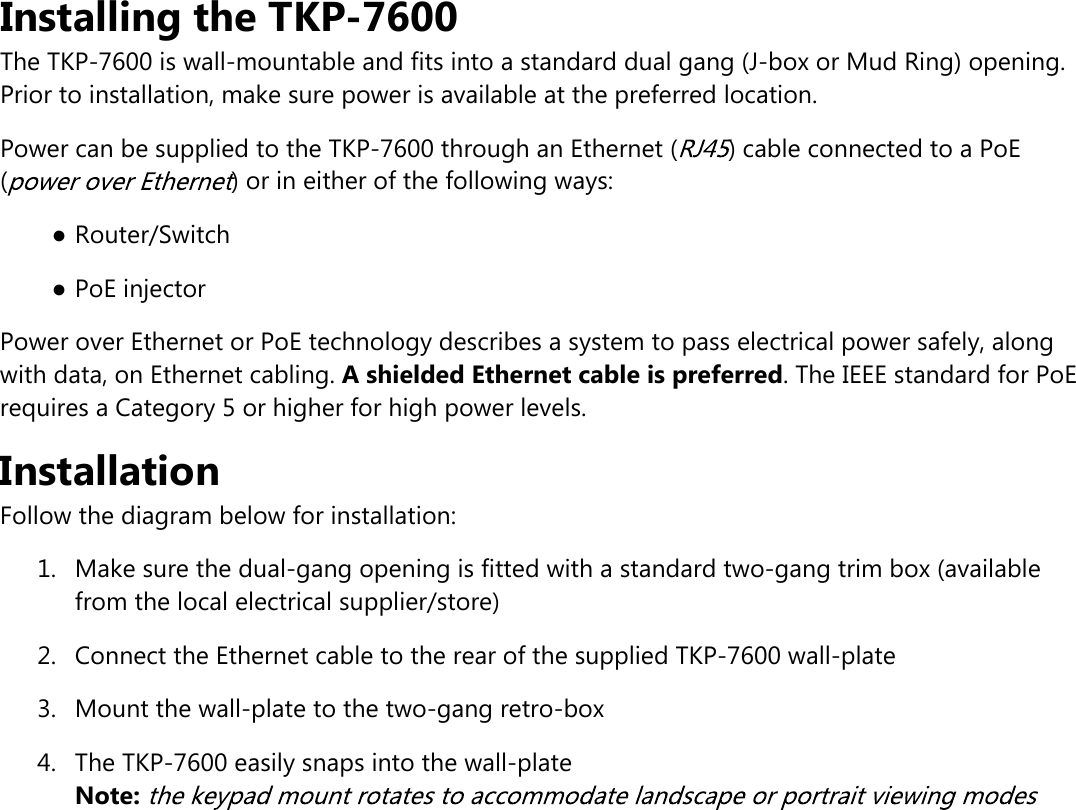 Installing the TKP-7600The TKP-7600 is wall-mountable and fits into a standard dual gang (J-box or Mud Ring) opening.Prior to installation, make sure power is available at the preferred location.Power can be supplied to the TKP-7600 through an Ethernet ( ) cable connected to a PoE( ) or in either of the following ways:●Router/Switch●PoE injectorPower over Ethernet or PoE technology describes a system to pass electrical power safely, alongwith data, on Ethernet cabling. A shielded Ethernet cable is preferred. The IEEE standard for PoErequires a Category 5 or higher for high power levels.InstallationFollow the diagram below for installation:1.  Make sure the dual-gang opening is fitted with a standard two-gang trim box (availablefrom the local electrical supplier/store)2.  Connect the Ethernet cable to the rear of the supplied TKP-7600 wall-plate3.  Mount the wall-plate to the two-gang retro-box4.  The TKP-7600 easily snaps into the wall-plateNote: 