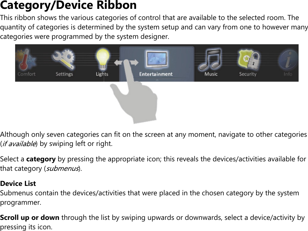 Category/Device RibbonThis ribbon shows the various categories of control that are available to the selected room. Thequantity of categories is determined by the system setup and can vary from one to however manycategories were programmed by the system designer.Although only seven categories can fit on the screen at any moment, navigate to other categories( ) by swiping left or right.Select a category by pressing the appropriate icon; this reveals the devices/activities available forthat category ( ).Device ListSubmenus contain the devices/activities that were placed in the chosen category by the systemprogrammer.Scroll up or down through the list by swiping upwards or downwards, select a device/activity bypressing its icon.