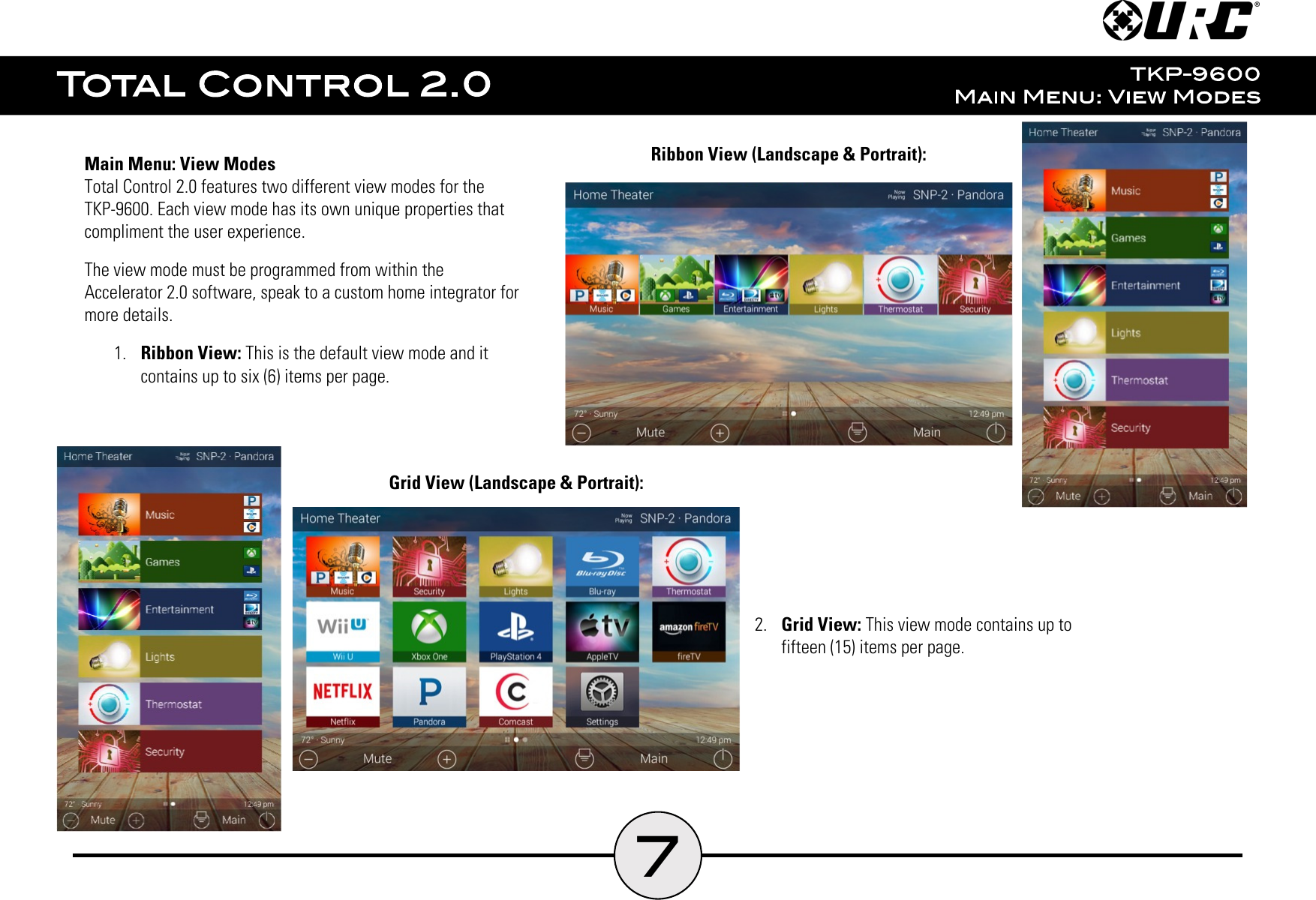 7Main Menu: View ModesTotal Control 2.0 features two different view modes for theTKP-9600. Each view mode has its own unique properties thatcompliment the user experience.The view mode must be programmed from within theAccelerator 2.0 software, speak to a custom home integrator formore details.1.  Ribbon View: This is the default view mode and itcontains up to six (6) items per page.Ribbon View (Landscape &amp; Portrait):2.  Grid View: This view mode contains up tofifteen (15) items per page.Grid View (Landscape &amp; Portrait):
