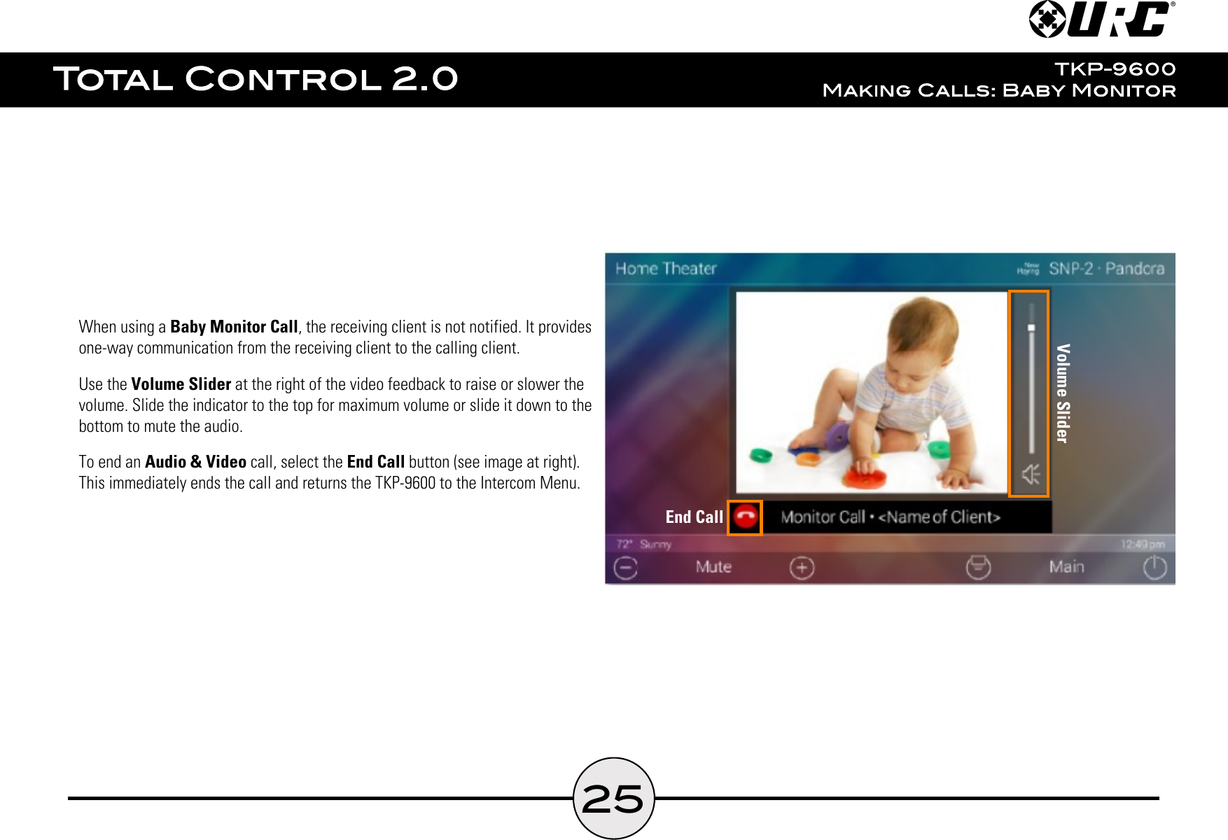 25When using a Baby Monitor Call, the receiving client is not notified. It providesone-way communication from the receiving client to the calling client.Use the Volume Slider at the right of the video feedback to raise or slower thevolume. Slide the indicator to the top for maximum volume or slide it down to thebottom to mute the audio.To end an Audio &amp; Video call, select the End Call button (see image at right).This immediately ends the call and returns the TKP-9600 to the Intercom Menu.Volume SliderEnd Call