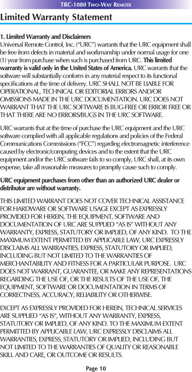 Page 10TRC-1080 TWO-WAY REMOTELimited Warranty Statement1. Limited Warranty and Disclaimers Universal Remote Control, Inc. (“URC”) warrants that the URC equipment shallbe free from defects in material and workmanship under normal usage for one(1) year from purchase when such is purchased from URC. This limitedwarranty is valid only in the United States of America. URC warrants that thesoftware will substantially conform in any material respect to its functionalspeciﬁcations at the time of delivery. URC SHALL NOT BE LIABLE FOROPERATIONAL, TECHNICAL OR EDITORIAL ERRORS AND/OROMISSIONS MADE IN THE URC DOCUMENTATION. URC DOES NOTWARRANT THAT THE URC SOFTWARE IS BUG-FREE OR ERROR FREE ORTHAT THERE ARE NO ERRORS/BUGS IN THE URC SOFTWARE. URC warrants that at the time of purchase the URC equipment and the URCsoftware complied with all applicable regulations and policies of the FederalCommunications Commissions (“FCC”) regarding electromagnetic interferencecaused by electronic/computing devices and to the extent that the URCequipment and/or the URC software fails to so comply, URC shall, at its ownexpense, take all reasonable measures to promptly cause such to comply.URC equipment purchases from other than an authorized URC dealer ordistributor are without warranty. THIS LIMITED WARRANT DOES NOT COVER TECHNICAL ASSISTANCEFOR HARDWARE OR SOFTWARE USAGE EXCEPT AS EXPRESSLYPROVIDED FOR HEREIN, THE EQUIPMENT, SOFTWARE ANDDOCUMENTATION OF URC ARE SUPPLIED “AS IS” WITHOUT ANYWARRANTY, EXPRESS, STATUTORY OR IMPLIED, OF ANY KIND.  TO THEMAXIMUM EXTENT PERMITTED BY APPLICABLE LAW, URC EXPRESSLYDISCLAIMS ALL WARRANTIES, EXPRESS, STATUTORY OR IMPLIED,INCLUDING BUT NOT LIMITED TO THE WARRANTIES OFMERCHANTABILITY AND FITNESS FOR A PARTICULAR PURPOSE.  URCDOES NOT WARRANT, GUARANTEE, OR MAKE ANY REPRESENTATIONSREGARDING THE USE OF, OR THE RESULTS OF THE USE OF, THEEQUIPMENT, SOFTWARE OR DOCUMENTATION IN TERMS OFCORRECTNESS, ACCURACY, RELIABILITY OR OTHERWISE.  EXCEPT AS EXPRESSLY PROVIDED FOR HEREIN, TECHNICAL SERVICESARE SUPPLIED “AS IS”, WITHOUT ANY WARRANTY, EXPRESS,STATUTORY OR IMPLIED, OF ANY KIND. TO THE MAXIMUM EXTENTPERMITTED BY APPLICABLE LAW, URC EXPRESSLY DISCLAIMS ALLWARRANTIES, EXPRESS, STATUTORY OR IMPLIED, INCLUDING BUTNOT LIMITED TO THE WARRANTIES OF QUALITY OR REASONABLESKILL AND CARE, OR OUTCOME OR RESULTS.