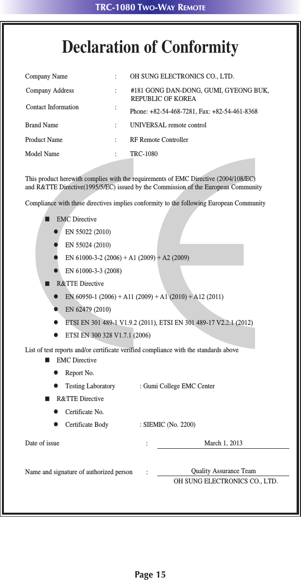 Page 15TRC-1080 TWO-WAY REMOTEDeclaration of ConformityCompany Name : OH SUNG ELECTRONICS CO., LTD.Company Address : #181 GONG DAN-DONG, GUMI, GYEONG BUK, REPUBLIC OF KOREA Contact Information : Phone: +82-54-468-7281, Fax: +82-54-461-8368Brand Name : UNIVERSAL remote controlProduct Name : RF Remote ControllerModel Name : TRC-1080 This product herewith complies with the requirements of EMC Directive (2004/108/EC) and R&amp;TTE Directive(1995/5/EC) issued by the Commission of the European CommunityCompliance with these directives implies conformity to the following European Communityn EMC Directivel EN 55022 (2010)l EN 55024 (2010)l EN 61000-3-2 (2006) + A1 (2009) + A2 (2009)l EN 61000-3-3 (2008)n R&amp;TTE Directivel EN 60950-1 (2006) + A11 (2009) + A1 (2010) + A12 (2011)l EN 62479 (2010)l ETSI EN 301 489-1 V1.9.2 (2011), ETSI EN 301 489-17 V2.2.1 (2012)l ETSI EN 300 328 V1.7.1 (2006)List of test reports and/or certificate verified compliance with the standards aboveDate of issue : March 1, 2013Name and signature of authorized person :n EMC Directivel Report No.l Testing Laboratory : Gumi College EMC Centern R&amp;TTE Directivel Certificate No.l Certificate Body : SIEMIC (No. 2200)Quality Assurance TeamOH SUNG ELECTRONICS CO., LTD.