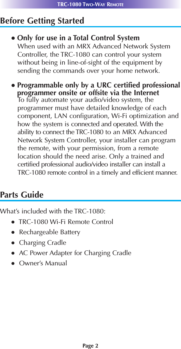 Page 2Before Getting Started● Only for use in a Total Control SystemWhen used with an MRX Advanced Network SystemController, the TRC-1080 can control your systemwithout being in line-of-sight of the equipment bysending the commands over your home network.● Programmable only by a URC certified professionalprogrammer onsite or offsite via the InternetTo fully automate your audio/video system, theprogrammer must have detailed knowledge of eachcomponent, LAN configuration, Wi-Fi optimization andhow the system is connected and operated. With theability to connect the TRC-1080 to an MRX AdvancedNetwork System Controller, your installer can programthe remote, with your permission, from a remotelocation should the need arise. Only a trained andcertified professional audio/video installer can install a TRC-1080 remote control in a timely and efficient manner.Parts GuideWhat’s included with the TRC-1080:●TRC-1080 Wi-Fi Remote Control●Rechargeable Battery●Charging Cradle●AC Power Adapter for Charging Cradle ●Owner’s ManualTRC-1080 TWO-WAY REMOTE