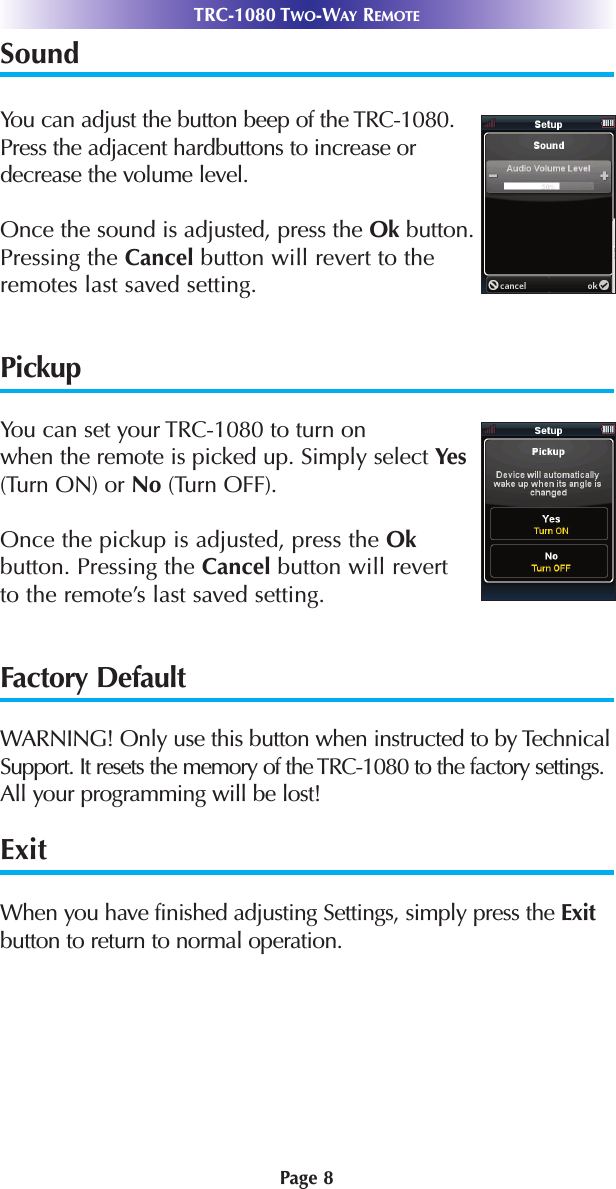 Sound   You can adjust the button beep of the TRC-1080.Press the adjacent hardbuttons to increase ordecrease the volume level. Once the sound is adjusted, press the Ok button.Pressing the Cancel button will revert to theremotes last saved setting.PickupYou can set your TRC-1080 to turn on when the remote is picked up. Simply select Yes(Turn ON) or No (Turn OFF). Once the pickup is adjusted, press the Okbutton. Pressing the Cancel button will revert to the remote’s last saved setting.Factory DefaultWARNING! Only use this button when instructed to by TechnicalSupport. It resets the memory of the TRC-1080 to the factory settings.All your programming will be lost! ExitWhen you have finished adjusting Settings, simply press the Exitbutton to return to normal operation.Page 8TRC-1080 TWO-WAY REMOTE