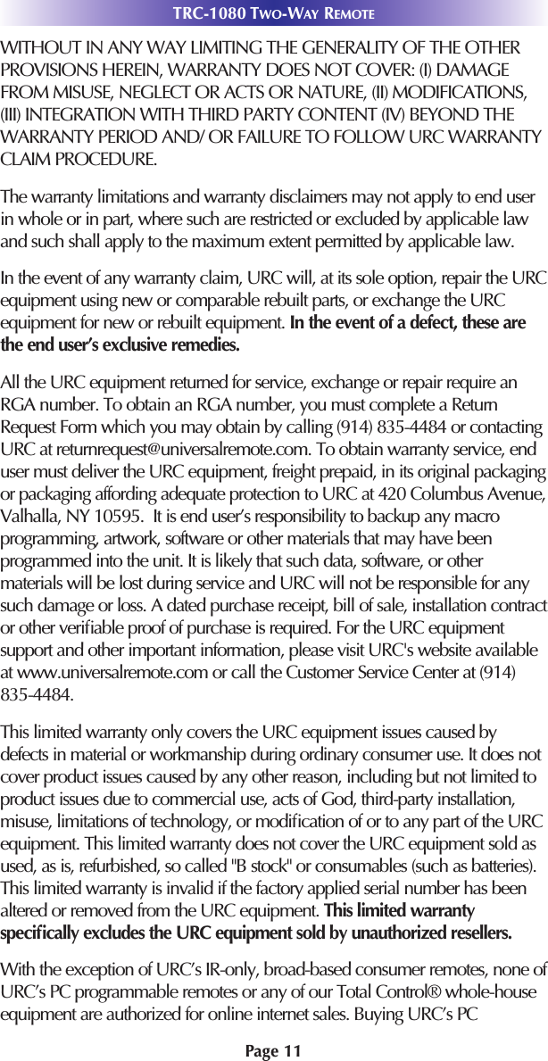 Page 11WITHOUT IN ANY WAY LIMITING THE GENERALITY OF THE OTHERPROVISIONS HEREIN, WARRANTY DOES NOT COVER: (I) DAMAGEFROM MISUSE, NEGLECT OR ACTS OR NATURE, (II) MODIFICATIONS,(III) INTEGRATION WITH THIRD PARTY CONTENT (IV) BEYOND THEWARRANTY PERIOD AND/ OR FAILURE TO FOLLOW URC WARRANTYCLAIM PROCEDURE.  The warranty limitations and warranty disclaimers may not apply to end userin whole or in part, where such are restricted or excluded by applicable lawand such shall apply to the maximum extent permitted by applicable law.In the event of any warranty claim, URC will, at its sole option, repair the URCequipment using new or comparable rebuilt parts, or exchange the URCequipment for new or rebuilt equipment. In the event of a defect, these arethe end user’s exclusive remedies.All the URC equipment returned for service, exchange or repair require anRGA number. To obtain an RGA number, you must complete a ReturnRequest Form which you may obtain by calling (914) 835-4484 or contactingURC at returnrequest@universalremote.com. To obtain warranty service, enduser must deliver the URC equipment, freight prepaid, in its original packagingor packaging affording adequate protection to URC at 420 Columbus Avenue,Valhalla, NY 10595.  It is end user’s responsibility to backup any macroprogramming, artwork, software or other materials that may have beenprogrammed into the unit. It is likely that such data, software, or othermaterials will be lost during service and URC will not be responsible for anysuch damage or loss. A dated purchase receipt, bill of sale, installation contractor other veriﬁable proof of purchase is required. For the URC equipmentsupport and other important information, please visit URC&apos;s website availableat www.universalremote.com or call the Customer Service Center at (914)835-4484.This limited warranty only covers the URC equipment issues caused bydefects in material or workmanship during ordinary consumer use. It does notcover product issues caused by any other reason, including but not limited toproduct issues due to commercial use, acts of God, third-party installation,misuse, limitations of technology, or modiﬁcation of or to any part of the URCequipment. This limited warranty does not cover the URC equipment sold asused, as is, refurbished, so called &quot;B stock&quot; or consumables (such as batteries).This limited warranty is invalid if the factory applied serial number has beenaltered or removed from the URC equipment. This limited warrantyspeciﬁcally excludes the URC equipment sold by unauthorized resellers. With the exception of URC’s IR-only, broad-based consumer remotes, none ofURC’s PC programmable remotes or any of our Total Control® whole-houseequipment are authorized for online internet sales. Buying URC’s PC TRC-1080 TWO-WAY REMOTE