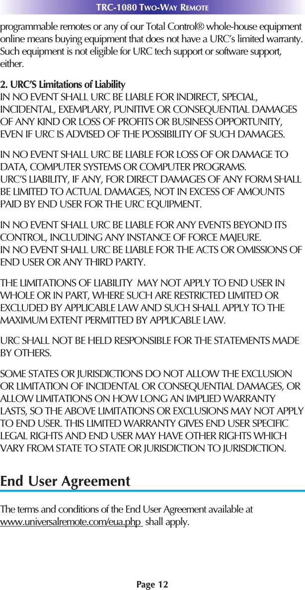 Page 12TRC-1080 TWO-WAY REMOTEprogrammable remotes or any of our Total Control® whole-house equipmentonline means buying equipment that does not have a URC’s limited warranty.Such equipment is not eligible for URC tech support or software support,either.2. URC’S Limitations of Liability IN NO EVENT SHALL URC BE LIABLE FOR INDIRECT, SPECIAL,INCIDENTAL, EXEMPLARY, PUNITIVE OR CONSEQUENTIAL DAMAGESOF ANY KIND OR LOSS OF PROFITS OR BUSINESS OPPORTUNITY,EVEN IF URC IS ADVISED OF THE POSSIBILITY OF SUCH DAMAGES.IN NO EVENT SHALL URC BE LIABLE FOR LOSS OF OR DAMAGE TODATA, COMPUTER SYSTEMS OR COMPUTER PROGRAMS.URC’S LIABILITY, IF ANY, FOR DIRECT DAMAGES OF ANY FORM SHALLBE LIMITED TO ACTUAL DAMAGES, NOT IN EXCESS OF AMOUNTSPAID BY END USER FOR THE URC EQUIPMENT.IN NO EVENT SHALL URC BE LIABLE FOR ANY EVENTS BEYOND ITSCONTROL, INCLUDING ANY INSTANCE OF FORCE MAJEURE.IN NO EVENT SHALL URC BE LIABLE FOR THE ACTS OR OMISSIONS OFEND USER OR ANY THIRD PARTY. THE LIMITATIONS OF LIABILITY  MAY NOT APPLY TO END USER INWHOLE OR IN PART, WHERE SUCH ARE RESTRICTED LIMITED OREXCLUDED BY APPLICABLE LAW AND SUCH SHALL APPLY TO THEMAXIMUM EXTENT PERMITTED BY APPLICABLE LAW.URC SHALL NOT BE HELD RESPONSIBLE FOR THE STATEMENTS MADEBY OTHERS. SOME STATES OR JURISDICTIONS DO NOT ALLOW THE EXCLUSIONOR LIMITATION OF INCIDENTAL OR CONSEQUENTIAL DAMAGES, ORALLOW LIMITATIONS ON HOW LONG AN IMPLIED WARRANTYLASTS, SO THE ABOVE LIMITATIONS OR EXCLUSIONS MAY NOT APPLYTO END USER. THIS LIMITED WARRANTY GIVES END USER SPECIFICLEGAL RIGHTS AND END USER MAY HAVE OTHER RIGHTS WHICHVARY FROM STATE TO STATE OR JURISDICTION TO JURISDICTION.End User AgreementThe terms and conditions of the End User Agreement available atwww.universalremote.com/eua.php  shall apply.