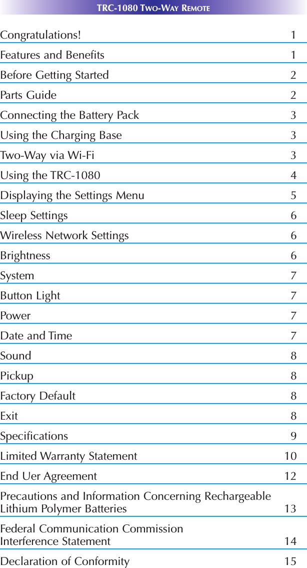 TRC-1080 TWO-WAY REMOTECongratulations! 1Features and Benefits 1Before Getting Started 2Parts Guide 2Connecting the Battery Pack 3Using the Charging Base 3Two-Way via Wi-Fi 3Using the TRC-1080 4Displaying the Settings Menu 5Sleep Settings         6Wireless Network Settings 6Brightness 6System 7Button Light        7Power 7Date and Time 7Sound    8Pickup 8Factory Default 8Exit 8Specifications 9Limited Warranty Statement 10End Uer Agreement 12Precautions and Information Concerning RechargeableLithium Polymer Batteries  13Federal Communication CommissionInterference Statement 14Declaration of Conformity 15