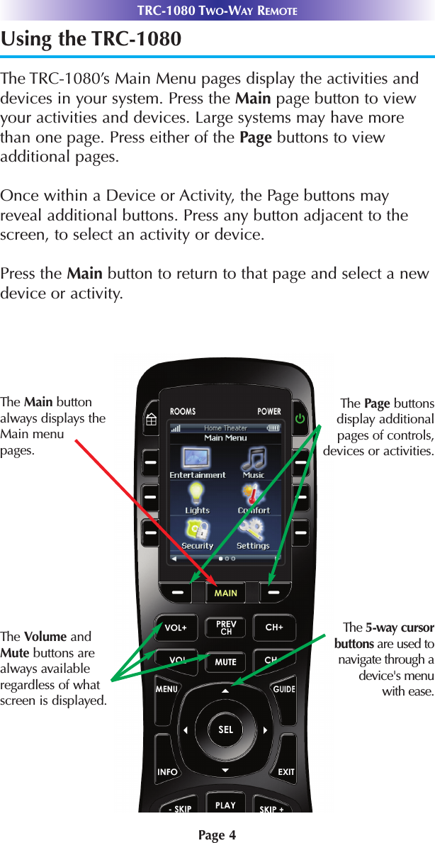 Page 4Using the TRC-1080The TRC-1080’s Main Menu pages display the activities anddevices in your system. Press the Main page button to viewyour activities and devices. Large systems may have morethan one page. Press either of the Page buttons to viewadditional pages.Once within a Device or Activity, the Page buttons may reveal additional buttons. Press any button adjacent to thescreen, to select an activity or device. Press the Main button to return to that page and select a newdevice or activity.TRC-1080 TWO-WAY REMOTEThe 5-way cursorbuttons are used to navigate through adevice&apos;s menu with ease.The Main buttonalways displays theMain menupages. The Page buttons display additionalpages of controls,devices or activities.The Volume and Mute buttons are always availableregardless of whatscreen is displayed.