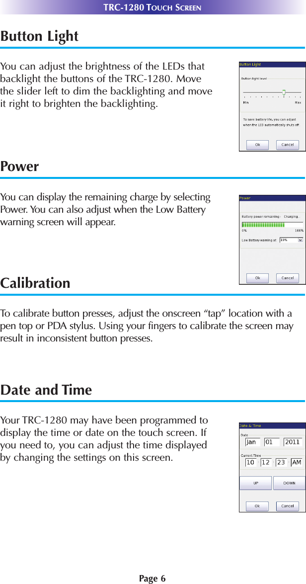 Page 6TRC-1280 TOUCH SCREENButton Light       You can adjust the brightness of the LEDs thatbacklight the buttons of the TRC-1280. Move the slider left to dim the backlighting and move it right to brighten the backlighting.PowerYou can display the remaining charge by selectingPower. You can also adjust when the Low Batterywarning screen will appear.CalibrationTo calibrate button presses, adjust the onscreen “tap” location with apen top or PDA stylus. Using your fingers to calibrate the screen mayresult in inconsistent button presses.Date and TimeYour TRC-1280 may have been programmed todisplay the time or date on the touch screen. Ifyou need to, you can adjust the time displayed by changing the settings on this screen.
