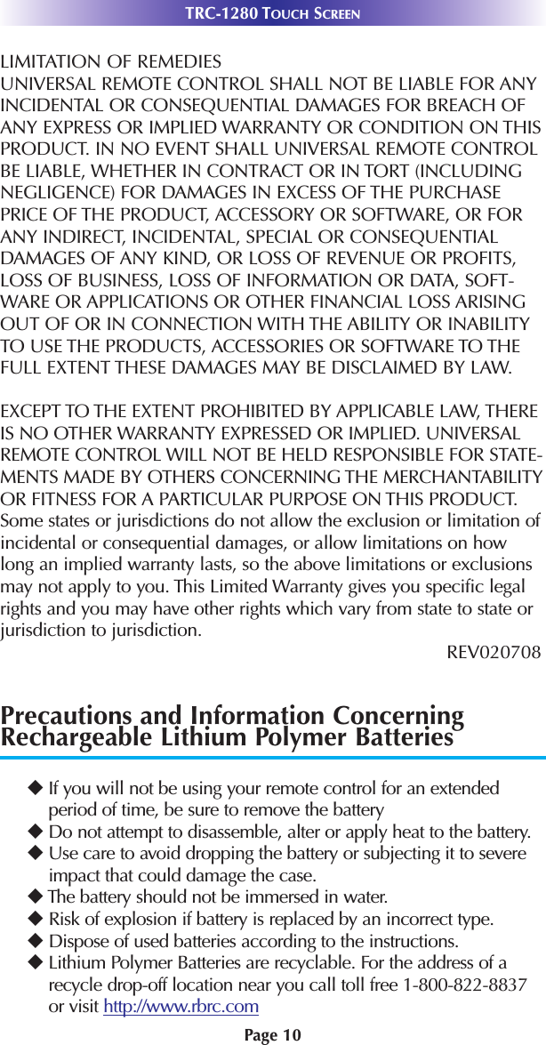 Page 10TRC-1280 TOUCH SCREENLIMITATION OF REMEDIESUNIVERSAL REMOTE CONTROL SHALL NOT BE LIABLE FOR ANYINCIDENTAL OR CONSEQUENTIAL DAMAGES FOR BREACH OFANY EXPRESS OR IMPLIED WARRANTY OR CONDITION ON THISPRODUCT. IN NO EVENT SHALL UNIVERSAL REMOTE CONTROLBE LIABLE, WHETHER IN CONTRACT OR IN TORT (INCLUDINGNEGLIGENCE) FOR DAMAGES IN EXCESS OF THE PURCHASEPRICE OF THE PRODUCT, ACCESSORY OR SOFTWARE, OR FORANY INDIRECT, INCIDENTAL, SPECIAL OR CONSEQUENTIALDAMAGES OF ANY KIND, OR LOSS OF REVENUE OR PROFITS,LOSS OF BUSINESS, LOSS OF INFORMATION OR DATA, SOFT-WARE OR APPLICATIONS OR OTHER FINANCIAL LOSS ARISINGOUT OF OR IN CONNECTION WITH THE ABILITY OR INABILITYTO USE THE PRODUCTS, ACCESSORIES OR SOFTWARE TO THEFULL EXTENT THESE DAMAGES MAY BE DISCLAIMED BY LAW. EXCEPT TO THE EXTENT PROHIBITED BY APPLICABLE LAW, THEREIS NO OTHER WARRANTY EXPRESSED OR IMPLIED. UNIVERSALREMOTE CONTROL WILL NOT BE HELD RESPONSIBLE FOR STATE-MENTS MADE BY OTHERS CONCERNING THE MERCHANTABILITYOR FITNESS FOR A PARTICULAR PURPOSE ON THIS PRODUCT.Some states or jurisdictions do not allow the exclusion or limitation ofincidental or consequential damages, or allow limitations on howlong an implied warranty lasts, so the above limitations or exclusionsmay not apply to you. This Limited Warranty gives you specific legalrights and you may have other rights which vary from state to state orjurisdiction to jurisdiction.REV020708 Precautions and Information ConcerningRechargeable Lithium Polymer Batteries uIf you will not be using your remote control for an extendedperiod of time, be sure to remove the batteryuDo not attempt to disassemble, alter or apply heat to the battery.uUse care to avoid dropping the battery or subjecting it to severeimpact that could damage the case.uThe battery should not be immersed in water.uRisk of explosion if battery is replaced by an incorrect type. uDispose of used batteries according to the instructions. uLithium Polymer Batteries are recyclable. For the address of arecycle drop-off location near you call toll free 1-800-822-8837or visit http://www.rbrc.com