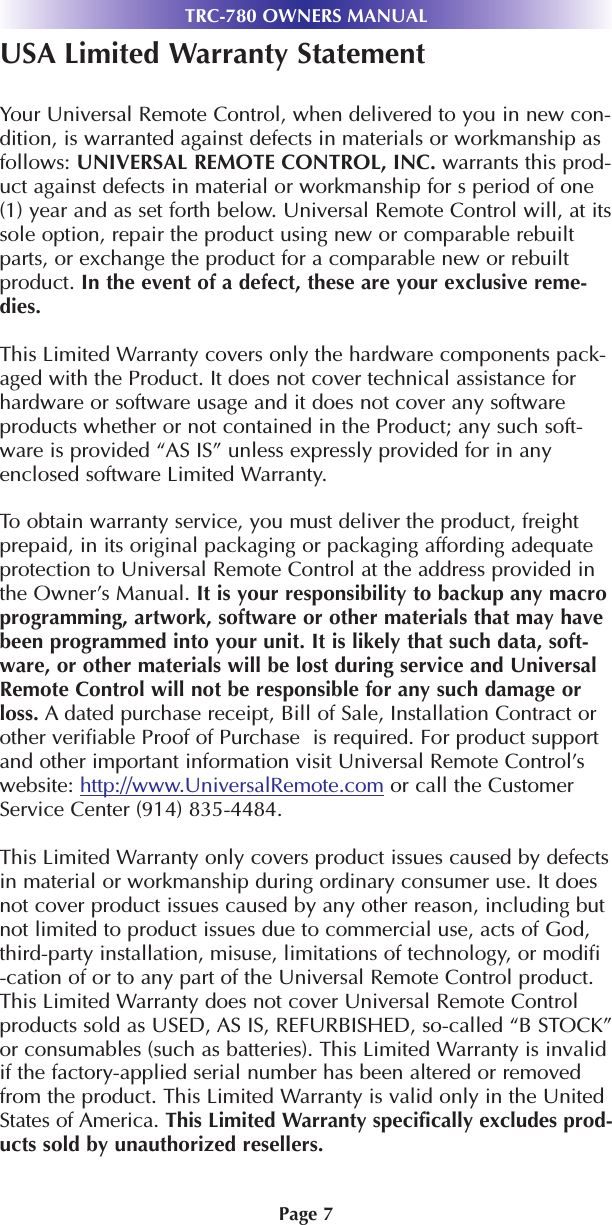 TRC-780 OWNERS MANUALPage 7USA Limited Warranty StatementYour Universal Remote Control, when delivered to you in new con-dition, is warranted against defects in materials or workmanship asfollows: UNIVERSAL REMOTE CONTROL, INC. warrants this prod-uct against defects in material or workmanship for s period of one(1) year and as set forth below. Universal Remote Control will, at itssole option, repair the product using new or comparable rebuiltparts, or exchange the product for a comparable new or rebuiltproduct. In the event of a defect, these are your exclusive reme-dies.This Limited Warranty covers only the hardware components pack-aged with the Product. It does not cover technical assistance forhardware or software usage and it does not cover any softwareproducts whether or not contained in the Product; any such soft-ware is provided “AS IS” unless expressly provided for in anyenclosed software Limited Warranty. To obtain warranty service, you must deliver the product, freightprepaid, in its original packaging or packaging affording adequateprotection to Universal Remote Control at the address provided inthe Owner’s Manual. It is your responsibility to backup any macroprogramming, artwork, software or other materials that may havebeen programmed into your unit. It is likely that such data, soft-ware, or other materials will be lost during service and UniversalRemote Control will not be responsible for any such damage orloss. A dated purchase receipt, Bill of Sale, Installation Contract orother verifiable Proof of Purchase  is required. For product supportand other important information visit Universal Remote Control’swebsite: http://www.UniversalRemote.com or call the CustomerService Center (914) 835-4484. This Limited Warranty only covers product issues caused by defectsin material or workmanship during ordinary consumer use. It doesnot cover product issues caused by any other reason, including butnot limited to product issues due to commercial use, acts of God,third-party installation, misuse, limitations of technology, or modifi-cation of or to any part of the Universal Remote Control product.This Limited Warranty does not cover Universal Remote Controlproducts sold as USED, AS IS, REFURBISHED, so-called “B STOCK”or consumables (such as batteries). This Limited Warranty is invalidif the factory-applied serial number has been altered or removedfrom the product. This Limited Warranty is valid only in the UnitedStates of America. This Limited Warranty specifically excludes prod-ucts sold by unauthorized resellers. 
