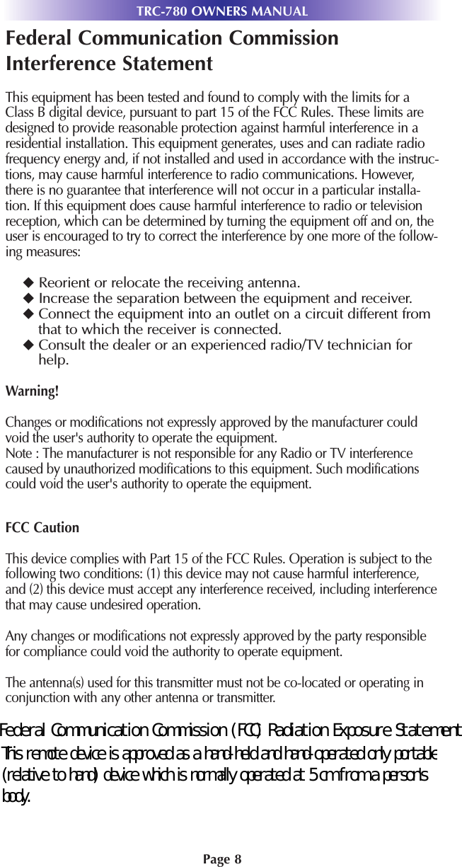 Page 8TRC-780 OWNERS MANUALFederal Communication CommissionInterference StatementThis equipment has been tested and found to comply with the limits for aClass B digital device, pursuant to part 15 of the FCC Rules. These limits aredesigned to provide reasonable protection against harmful interference in aresidential installation. This equipment generates, uses and can radiate radiofrequency energy and, if not installed and used in accordance with the instruc-tions, may cause harmful interference to radio communications. However,there is no guarantee that interference will not occur in a particular installa-tion. If this equipment does cause harmful interference to radio or televisionreception, which can be determined by turning the equipment off and on, theuser is encouraged to try to correct the interference by one more of the follow-ing measures:Reorient or relocate the receiving antenna.Increase the separation between the equipment and receiver.Connect the equipment into an outlet on a circuit different fromthat to which the receiver is connected.Consult the dealer or an experienced radio/TV technician forhelp.Warning!Changes or modifications not expressly approved by the manufacturer couldvoid the user&apos;s authority to operate the equipment.Note : The manufacturer is not responsible for any Radio or TV interferencecaused by unauthorized modifications to this equipment. Such modificationscould void the user&apos;s authority to operate the equipment.FCC CautionThis device complies with Part 15 of the FCC Rules. Operation is subject to thefollowing two conditions: (1) this device may not cause harmful interference,and (2) this device must accept any interference received, including interferencethat may cause undesired operation.Any changes or modifications not expressly approved by the party responsiblefor compliance could void the authority to operate equipment.The antenna(s) used for this transmitter must not be co-located or operating inconjunction with any other antenna or transmitter.Federal Communication Commission (FCC) Radiation Exposure StatementThis remote device is approved as a hand-held and hand-operated only portable (relative to hand) device which is normally operated at 5 cm from a person&apos;s body.
