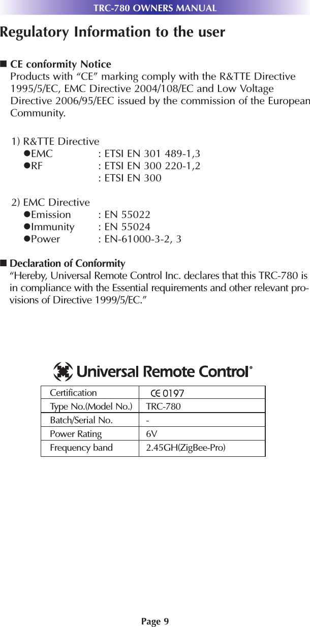 TRC-780 OWNERS MANUALPage 9Regulatory Information to the userCE conformity NoticeProducts with “CE” marking comply with the R&amp;TTE Directive1995/5/EC, EMC Directive 2004/108/EC and Low VoltageDirective 2006/95/EEC issued by the commission of the EuropeanCommunity.1) R&amp;TTE DirectiveEMC : ETSI EN 301 489-1,3RF : ETSI EN 300 220-1,2: ETSI EN 300 2) EMC DirectiveEmission : EN 55022Immunity : EN 55024Power : EN-61000-3-2, 3Declaration of Conformity“Hereby, Universal Remote Control Inc. declares that this TRC-780 isin compliance with the Essential requirements and other relevant pro-visions of Directive 1999/5/EC.”CertificationType No.(Model No.) TRC-780Batch/Serial No. -Power Rating  6VFrequency band 2.45GH(ZigBee-Pro)