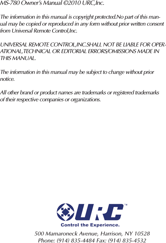 MS-780 Owner’s Manual ©2010 URC,Inc.The information in this manual is copyright protected.No part of this man-ual may be copied or reproduced in any form without prior written consentfrom Universal Remote Control,Inc.UNIVERSAL REMOTE CONTROL,INC.SHALL NOT BE LIABLE FOR OPER-ATIONAL,TECHNICAL OR EDITORIAL ERRORS/OMISSIONS MADE INTHIS MANUAL.The information in this manual may be subject to change without priornotice.All other brand or product names are trademarks or registered trademarksof their respective companies or organizations.500 Mamaroneck Avenue, Harrison, NY 10528 Phone: (914) 835-4484 Fax: (914) 835-4532 