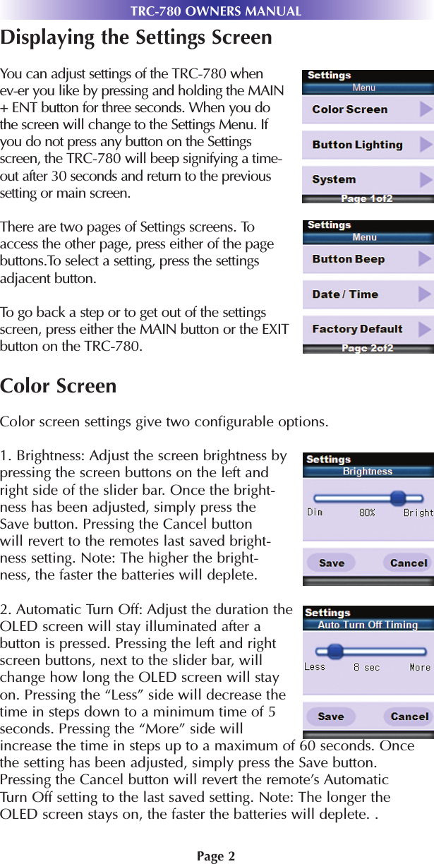 Page 2TRC-780 OWNERS MANUALDisplaying the Settings ScreenYou can adjust settings of the TRC-780 whenev-er you like by pressing and holding the MAIN+ ENT button for three seconds. When you dothe screen will change to the Settings Menu. Ifyou do not press any button on the Settingsscreen, the TRC-780 will beep signifying a time-out after 30 seconds and return to the previoussetting or main screen. There are two pages of Settings screens. Toaccess the other page, press either of the pagebuttons.To select a setting, press the settingsadjacent button. To go back a step or to get out of the settingsscreen, press either the MAIN button or the EXITbutton on the TRC-780.Color ScreenColor screen settings give two configurable options.1. Brightness: Adjust the screen brightness bypressing the screen buttons on the left andright side of the slider bar. Once the bright-ness has been adjusted, simply press theSave button. Pressing the Cancel buttonwill revert to the remotes last saved bright-ness setting. Note: The higher the bright-ness, the faster the batteries will deplete. 2. Automatic Turn Off: Adjust the duration theOLED screen will stay illuminated after abutton is pressed. Pressing the left and rightscreen buttons, next to the slider bar, willchange how long the OLED screen will stayon. Pressing the “Less” side will decrease thetime in steps down to a minimum time of 5seconds. Pressing the “More” side willincrease the time in steps up to a maximum of 60 seconds. Oncethe setting has been adjusted, simply press the Save button.Pressing the Cancel button will revert the remote’s AutomaticTurn Off setting to the last saved setting. Note: The longer theOLED screen stays on, the faster the batteries will deplete. .
