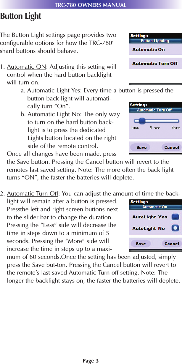 Page 3TRC-780 OWNERS MANUALButton LightThe Button Light settings page provides twoconfigurable options for how the TRC-780’shard buttons should behave.1. Automatic ON: Adjusting this setting willcontrol when the hard button backlightwill turn on.a. Automatic Light Yes: Every time a button is pressed thebutton back light will automati-cally turn “On”.b. Automatic Light No: The only wayto turn on the hard button back-light is to press the dedicatedLights button located on the rightside of the remote control.Once all changes have been made, pressthe Save button. Pressing the Cancel button will revert to theremotes last saved setting. Note: The more often the back lightturns “ON”, the faster the batteries will deplete.2. Automatic Turn Off: You can adjust the amount of time the back-light will remain after a button is pressed.Pressthe left and right screen buttons nextto the slider bar to change the duration.Pressing the “Less” side will decrease thetime in steps down to a minimum of 5seconds. Pressing the “More” side willincrease the time in steps up to a maxi-mum of 60 seconds.Once the setting has been adjusted, simplypress the Save but-ton. Pressing the Cancel button will revert tothe remote’s last saved Automatic Turn off setting. Note: Thelonger the backlight stays on, the faster the batteries will deplete.